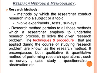 RESEARCH METHODS & METHODOLOGY :
 Research Methods :
- methods by which the researcher conduct
research into a subject or a topic.
- Involve experiments , tests , surveys ….
- Research method pertains to all those methods
which a researcher employs to undertake
research process, to solve the given research
problem. The techniques & procedure , that are
applied during the course of studying research
problem are known as the research method. It
encompasses both qualitative & quantitative
method of performing research operations , such
as survey , case study , questionnaire ,
observation etc.
 