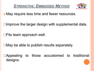 STRENGTHS: EMBEDDED METHOD
 May require less time and fewer resources.
Improve the larger design with supplemental data.
Fits team approach well.
May be able to publish results separately.
Appealing to those accustomed to traditional
designs.
 