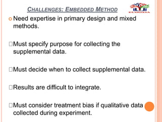 CHALLENGES: EMBEDDED METHOD
 Need expertise in primary design and mixed
methods.
Must specify purpose for collecting the
supplemental data.
Must decide when to collect supplemental data.
Results are difficult to integrate.
Must consider treatment bias if qualitative data
collected during experiment.
 