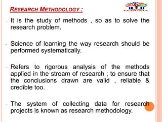 RESEARCH METHODOLOGY :
- It is the study of methods , so as to solve the
research problem.
- Science of learning the way research should be
performed systematically.
- Refers to rigorous analysis of the methods
applied in the stream of research ; to ensure that
the conclusions drawn are valid , reliable &
credible too.
- The system of collecting data for research
projects is known as research methodology.
 