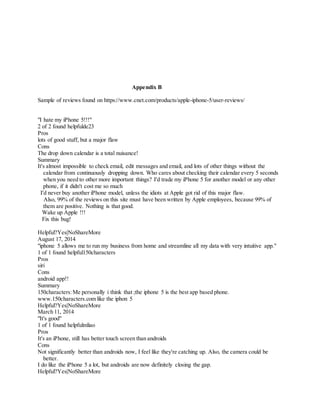 Appendix B
Sample of reviews found on https://www.cnet.com/products/apple-iphone-5/user-reviews/
"I hate my iPhone 5!!!"
2 of 2 found helpfulde23
Pros
lots of good stuff, but a major flaw
Cons
The drop down calendar is a total nuisance!
Summary
It's almost impossible to check email, edit messages and email, and lots of other things without the
calendar from continuously dropping down. Who cares about checking their calendar every 5 seconds
when you need to other more important things? I'd trade my iPhone 5 for another model or any other
phone, if it didn't cost me so much
I'd never buy another iPhone model, unless the idiots at Apple got rid of this major flaw.
Also, 99% of the reviews on this site must have been written by Apple employees, because 99% of
them are positive. Nothing is that good.
Wake up Apple !!!
Fix this bug!
Helpful?Yes|NoShareMore
August 17, 2014
"iphone 5 allows me to run my business from home and streamline all my data with very intuitive app."
1 of 1 found helpful150characters
Pros
siri
Cons
android app!!
Summary
150characters:Me personally i think that ;the iphone 5 is the best app based phone.
www.150characters.com like the iphon 5
Helpful?Yes|NoShareMore
March 11, 2014
"It's good"
1 of 1 found helpfulmliao
Pros
It's an iPhone, still has better touch screen than androids
Cons
Not significantly better than androids now, I feel like they're catching up. Also, the camera could be
better.
I do like the iPhone 5 a lot, but androids are now definitely closing the gap.
Helpful?Yes|NoShareMore
 