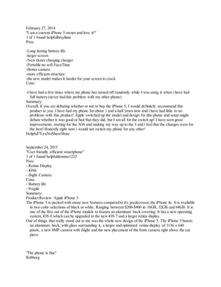 February 27, 2014
"I am a current iPhone 5 owner and love it!"
1 of 1 found helpfulbraylinm
Pros:
-Long lasting battery life
-larger screen
-New faster charging charger
-Portable no wifi FaceTime
-Better camera
-more efficient structure
-the new model makes it harder for your screen to crack
Cons:
-I have had a few times where my phone has turned off randomly while I was using it when i have had
full battery (never had this problem with my other phone)
Summary:
Overall, if you are debating whether or not to buy the iPhone 5, I would definitely recommend this
product to you. I have had my phone for about 1 and a half years now and i have had little to no
problems with this product! Apple switched up the model and design for this phone and some might
debate whether it was good or bad that they did, but I am all for the switch up! I have seen great
improvements starting for the 3GS and making my way up to the 5 and i feel that the changes were for
the best! Honestly right now i would not switch my phone for any other!
Helpful?Yes|NoShareMore
September 24, 2013
"User friendly efficient smartphone"
1 of 1 found helpfuldennise1222
Pros:
- Retina Display
- iOS6
- iSight Camera
Cons:
- Battery life
- Fragile
Summary:
Product Review: Apple iPhone 5
The iPhone 5 is packed with many new features compared to it's predecessor, the iPhone 4s. It is available
in two color selections of black or white. Ranging between $200-$400 in 16GB, 32GB and 64GB. It is
one of the first out of the iPhone models to feature an aluminum back covering. It has a new operating
system, iOS 6 which can be upgraded to the new iOS 7 and a larger retina display.
One of things that really stood out to me was the whole new design of the iPhone 5. The iPhone 5 boasts
an aluminum back, with glass surrounding it, a larger and optimized retina display of 1136 x 640
pixels, a new 8MP camera with iSight and the new placement of the front camera right above the ear
piece.
"The phone is fine"
Robborg
 