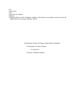 Pros
Larger screen
Cons
I had to buy new adapters
Summary
I thought the phone was fine. My biggest complaint is that whenever a new product comes out, all you old
adopters don't work any more. Seriously. That's it.
Transformation Tuesday: Do Progress Photos Motivate Individuals
To Participate In A Fitness Program?
Ga Young Yoo
University of Southern California
 
