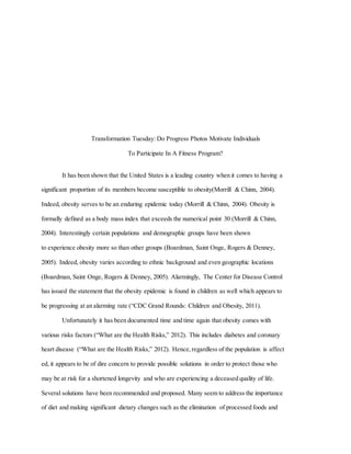 Transformation Tuesday: Do Progress Photos Motivate Individuals
To Participate In A Fitness Program?
It has been shown that the United States is a leading country when it comes to having a
significant proportion of its members become susceptible to obesity(Morrill & Chinn, 2004).
Indeed, obesity serves to be an enduring epidemic today (Morrill & Chinn, 2004). Obesity is
formally defined as a body mass index that exceeds the numerical point 30 (Morrill & Chinn,
2004). Interestingly certain populations and demographic groups have been shown
to experience obesity more so than other groups (Boardman, Saint Onge, Rogers & Denney,
2005). Indeed, obesity varies according to ethnic background and even geographic locations
(Boardman, Saint Onge, Rogers & Denney, 2005). Alarmingly, The Center for Disease Control
has issued the statement that the obesity epidemic is found in children as well which appears to
be progressing at an alarming rate (“CDC Grand Rounds: Children and Obesity, 2011).
Unfortunately it has been documented time and time again that obesity comes with
various risks factors (“What are the Health Risks,” 2012). This includes diabetes and coronary
heart disease (“What are the Health Risks,” 2012). Hence, regardless of the population is affect
ed, it appears to be of dire concern to provide possible solutions in order to protect those who
may be at risk for a shortened longevity and who are experiencing a deceased quality of life.
Several solutions have been recommended and proposed. Many seem to address the importance
of diet and making significant dietary changes such as the elimination of processed foods and
 