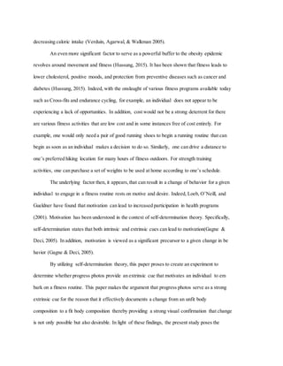 decreasing caloric intake (Verduin, Agarwal, & Walkman 2005).
An even more significant factor to serve as a powerful buffer to the obesity epidemic
revolves around movement and fitness (Hussung, 2015). It has been shown that fitness leads to
lower cholesterol, positive moods, and protection from preventive diseases such as cancer and
diabetes (Hussung, 2015). Indeed, with the onslaught of various fitness programs available today
such as Cross-fits and endurance cycling, for example, an individual does not appear to be
experiencing a lack of opportunities. In addition, cost would not be a strong deterrent for there
are various fitness activities that are low cost and in some instances free of cost entirely. For
example, one would only need a pair of good running shoes to begin a running routine that can
begin as soon as an individual makes a decision to do so. Similarly, one can drive a distance to
one’s preferred hiking location for many hours of fitness outdoors. For strength training
activities, one can purchase a set of weights to be used at home according to one’s schedule.
The underlying factor then, it appears, that can result in a change of behavior for a given
individual to engage in a fitness routine rests on motive and desire. Indeed, Loeb, O’Neill, and
Gueldner have found that motivation can lead to increased participation in health programs
(2001). Motivation has been understood in the context of self-determination theory. Specifically,
self-determination states that both intrinsic and extrinsic cues can lead to motivation(Gagne &
Deci, 2005). In addition, motivation is viewed as a significant precursor to a given change in be
havior (Gagne & Deci, 2005).
By utilizing self-determination theory, this paper proses to create an experiment to
determine whether progress photos provide an extrinsic cue that motivates an individual to em
bark on a fitness routine. This paper makes the argument that progress photos serve as a strong
extrinsic cue for the reason that it effectively documents a change from an unfit body
composition to a fit body composition thereby providing a strong visual confirmation that change
is not only possible but also desirable. In light of these findings, the present study poses the
 