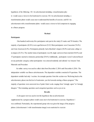 hypothesis of the following: H1: An advertisement including a transformation pho-
to would cause a viewer to feel motivated to exercise. H2: An advertisement including a
transformation photo would cause one to understand the benefits of exercise. and H3: An
advertisement with a transformation photo would cause a viewer to feel competent in engaging
in a fitness program.
Method
Participants
One hundred and twenty-five participants took part in the study (51 males and 70 females). The
majority of participants (42.4%) were aged between 22-32. Most participants were Caucasian (74.4%)
and Asia-American (6.4%). Participants primarily had a Bachelor’s degree (36.8%) and some college or
no degree (23.2%). The marital status of participants was 68, single and never been married (54.4%) and
37 participants married or domestic partnership (29.6%) Additionally, participants weren’t selected based
on any particular category; rather participation was selected randomly and solicited via Amazon Turk.
Materials and Procedure
An online survey was used to collect data from December 3, 2016 until December 4, 2016. The
independent variable was fitness advertisements. The dependent variables consisted of 9 questions. The
dependent variable had only 1 section. An example question from this section was “Referring back to the
advertisement, please rate the level of motivation you feel towards starting a fitness program.” The
majority of questions were answered via a 5-point Likert scale, ranging from “strongly agree” to “strongly
disagree.” The remaining questions used categorical questions such as yes or no.
Results
A chi-square test was used to test the hypothesis that an advertisement
supplemented by a progress photo would cause one to feelmotivated to exercise. Hypothesis 1
was confirmed. Particularly, the experimental group who was given the image of the progress
photos (Advertisement 1 with transformation image) were motivated to exercise
 