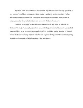 Hypothesis 3 was also confirmed. A reason for this may be related to self-efficacy. Specifically, it
may boost one’s confidence to engage in a fitness routine when they have witnessed others who have
gone through the journey themselves. The progress photos, by placing the viewer in the position of
witness, allows the viewer to believe the results are possible for themselves as well.
Limitations of this paper includes whether or not the effect is long lasting or limited to the
duration of the study. For example, weeks from now, would the participants feel the same? A longitudinal
study that follows up on these participants may be beneficial. In addition, another limitation of this study
includes the lack of addressing important variables such as gender ideology and beliefs systems regarding
femininity and masculinity which all may impact ideal body images.
 