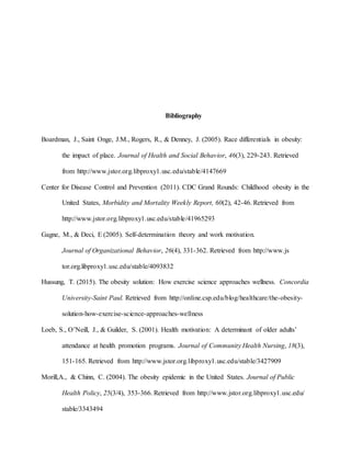 Bibliography
Boardman, J., Saint Onge, J.M., Rogers, R., & Denney, J. (2005). Race differentials in obesity:
the impact of place. Journal of Health and Social Behavior, 46(3), 229-243. Retrieved
from http://www.jstor.org.libproxy1.usc.edu/stable/4147669
Center for Disease Control and Prevention (2011). CDC Grand Rounds: Childhood obesity in the
United States, Morbidity and Mortality Weekly Report, 60(2), 42-46. Retrieved from
http://www.jstor.org.libproxy1.usc.edu/stable/41965293
Gagne, M., & Deci, E (2005). Self-determination theory and work motivation.
Journal of Organizational Behavior, 26(4), 331-362. Retrieved from http://www.js
tor.org.libproxy1.usc.edu/stable/4093832
Hussung, T. (2015). The obesity solution: How exercise science approaches wellness. Concordia
University-Saint Paul. Retrieved from http://online.csp.edu/blog/healthcare/the-obesity-
solution-how-exercise-science-approaches-wellness
Loeb, S., O’Neill, J., & Guilder, S. (2001). Health motivation: A determinant of older adults’
attendance at health promotion programs. Journal of Community Health Nursing, 18(3),
151-165. Retrieved from http://www.jstor.org.libproxy1.usc.edu/stable/3427909
Morill,A., & Chinn, C. (2004). The obesity epidemic in the United States. Journal of Public
Health Policy, 25(3/4), 353-366. Retrieved from http://www.jstor.org.libproxy1.usc.edu/
stable/3343494
 