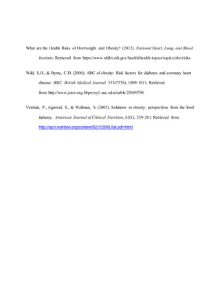 What are the Health Risks of Overweight and Obesity? (2012). National Heart, Lung, and Blood
Institute. Retrieved from https://www.nhlbi.nih.gov/health/health-topics/topics/obe/risks
Wild, S.H., & Byrne, C.D. (2006). ABC of obesity: Risk factors for diabetes and coronary heart
disease. BMJ: British Medical Journal. 333(7576), 1009-1011. Retrieved
from http://www.jstor.org.libproxy1.usc.edu/stable/25689796
Verduin, P., Agarwal, S., & Waltman, S. (2005). Solutions to obesity: perspectives from the food
industry. American Journal of Clinical Nutrition, 82(1), 259-261. Retrieved from
http://ajcn.nutrition.org/content/82/1/259S.full.pdf+html
 