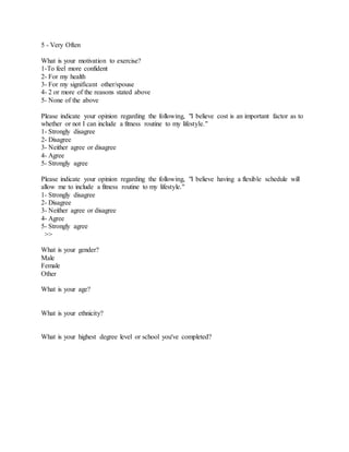 5 - Very Often
What is your motivation to exercise?
1-To feel more confident
2- For my health
3- For my significant other/spouse
4- 2 or more of the reasons stated above
5- None of the above
Please indicate your opinion regarding the following, "I believe cost is an important factor as to
whether or not I can include a fitness routine to my lifestyle."
1- Strongly disagree
2- Disagree
3- Neither agree or disagree
4- Agree
5- Strongly agree
Please indicate your opinion regarding the following, "I believe having a flexible schedule will
allow me to include a fitness routine to my lifestyle."
1- Strongly disagree
2- Disagree
3- Neither agree or disagree
4- Agree
5- Strongly agree
>>
What is your gender?
Male
Female
Other
What is your age?
What is your ethnicity?
What is your highest degree level or school you've completed?
 