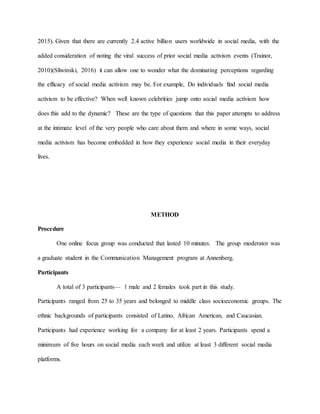 2015). Given that there are currently 2.4 active billion users worldwide in social media, with the
added consideration of noting the viral success of prior social media activism events (Trainor,
2010)(Sliwinski, 2016) it can allow one to wonder what the dominating perceptions regarding
the efficacy of social media activism may be. For example, Do individuals find social media
activism to be effective? When well known celebrities jump onto social media activism how
does this add to the dynamic? These are the type of questions that this paper attempts to address
at the intimate level of the very people who care about them and where in some ways, social
media activism has become embedded in how they experience social media in their everyday
lives.
METHOD
Procedure
One online focus group was conducted that lasted 10 minutes. The group moderator was
a graduate student in the Communication Management program at Annenberg.
Participants
A total of 3 participants— 1 male and 2 females took part in this study.
Participants ranged from 25 to 35 years and belonged to middle class socioeconomic groups. The
ethnic backgrounds of participants consisted of Latino, African American, and Caucasian.
Participants had experience working for a company for at least 2 years. Participants spend a
minimum of five hours on social media each week and utilize at least 3 different social media
platforms.
 