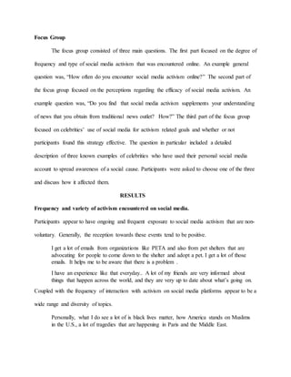 Focus Group
The focus group consisted of three main questions. The first part focused on the degree of
frequency and type of social media activism that was encountered online. An example general
question was, “How often do you encounter social media activism online?” The second part of
the focus group focused on the perceptions regarding the efficacy of social media activism. An
example question was, “Do you find that social media activism supplements your understanding
of news that you obtain from traditional news outlet? How?” The third part of the focus group
focused on celebrities’ use of social media for activism related goals and whether or not
participants found this strategy effective. The question in particular included a detailed
description of three known examples of celebrities who have used their personal social media
account to spread awareness of a social cause. Participants were asked to choose one of the three
and discuss how it affected them.
RESULTS
Frequency and variety of activism encountered on social media.
Participants appear to have ongoing and frequent exposure to social media activism that are non-
voluntary. Generally, the reception towards these events tend to be positive.
I get a lot of emails from organizations like PETA and also from pet shelters that are
advocating for people to come down to the shelter and adopt a pet. I get a lot of those
emails. It helps me to be aware that there is a problem .
I have an experience like that everyday.. A lot of my friends are very informed about
things that happen across the world, and they are very up to date about what’s going on.
Coupled with the frequency of interaction with activism on social media platforms appear to be a
wide range and diversity of topics.
Personally, what I do see a lot of is black lives matter, how America stands on Muslims
in the U.S., a lot of tragedies that are happening in Paris and the Middle East.
 