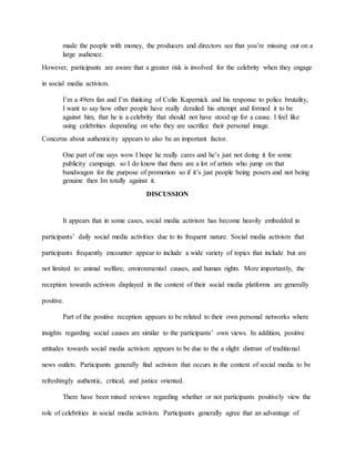 made the people with money, the producers and directors see that you’re missing out on a
large audience.
However, participants are aware that a greater risk is involved for the celebrity when they engage
in social media activism.
I’m a 49ers fan and I’m thinking of Colin Kapernick and his response to police brutality,
I want to say how other people have really derailed his attempt and formed it to be
against him, that he is a celebrity that should not have stood up for a cause. I feel like
using celebrities depending on who they are sacrifice their personal image.
Concerns about authenticity appears to also be an important factor.
One part of me says wow I hope he really cares and he’s just not doing it for some
publicity campaign. so I do know that there are a lot of artists who jump on that
bandwagon for the purpose of promotion so if it’s just people being posers and not being
genuine then Im totally against it.
DISCUSSION
It appears that in some cases, social media activism has become heavily embedded in
participants’ daily social media activities due to its frequent nature. Social media activism that
participants frequently encounter appear to include a wide variety of topics that include but are
not limited to: animal welfare, environmental causes, and human rights. More importantly, the
reception towards activism displayed in the context of their social media platforms are generally
positive.
Part of the positive reception appears to be related to their own personal networks where
insights regarding social causes are similar to the participants’ own views. In addition, positive
attitudes towards social media activism appears to be due to the a slight distrust of traditional
news outlets. Participants generally find activism that occurs in the context of social media to be
refreshingly authentic, critical, and justice oriented.
There have been mixed reviews regarding whether or not participants positively view the
role of celebrities in social media activism. Participants generally agree that an advantage of
 