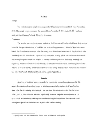 Method
Sample
The content analysis sample was composed of 20 customer reviews and took place November,
2016. The sample covers comments that spanned from November 5, 2014- July, 17, 2014 and was
retrieved from Cnet.com’s Apple iPhone5 reviews page.
Procedure
The website was rated by graduate students at the University of Southern California. Raters were
trained in the operationalization of variables and in the coding procedures. A total of 4 variables were
coded. The first of these variables, value for money, was defined as whether overall the phone was value
for money and was assessed on a 5 point scale (1=very bad, 5= very good). The second variable coded
was battery lifespan where it was defined as whether customers perceived the battery positively or
negatively. The third variable was user-friendly, as defined as whether overall customers perceived the
iPhone5 to be user-friendly. The fourth variable was star-rating, defined as how many stars the customer
had rated the iPhone5. The full codebook can be seen in Appendix A.
Results
A variety of statistical tests were applied to examine the research questions posed in this
paper1
. In order to understand the extent to which customers had perceived the iPhone5 to be a
good value for their money, a one sample t test was used. The analysis revealed that the mean
value (M=2.79, SD= 1.65) did not differ significantly from the midpoint (neutral) value of 3.0,
t(18) = -.56, p=.586 thereby showing that customers were generally natural when it came to as-
sessing their iphone5 in terms of a bad or good value for their money.
1 Ga young Linda Yoo has submitted the Master SPSS file on behalf of her group.
 