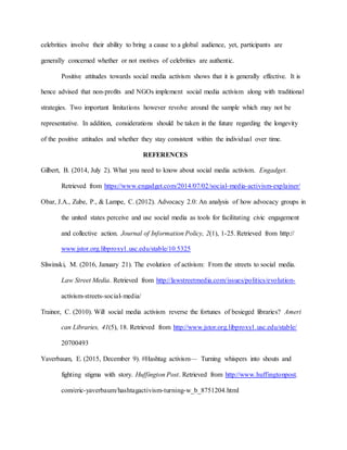 celebrities involve their ability to bring a cause to a global audience, yet, participants are
generally concerned whether or not motives of celebrities are authentic.
Positive attitudes towards social media activism shows that it is generally effective. It is
hence advised that non-profits and NGOs implement social media activism along with traditional
strategies. Two important limitations however revolve around the sample which may not be
representative. In addition, considerations should be taken in the future regarding the longevity
of the positive attitudes and whether they stay consistent within the individual over time.
REFERENCES
Gilbert, B. (2014, July 2). What you need to know about social media activism. Engadget.
Retrieved from https://www.engadget.com/2014/07/02/social-media-activism-explainer/
Obar, J.A., Zube, P., & Lampe, C. (2012). Advocacy 2.0: An analysis of how advocacy groups in
the united states perceive and use social media as tools for facilitating civic engagement
and collective action. Journal of Information Policy, 2(1), 1-25. Retrieved from http://
www.jstor.org.libproxy1.usc.edu/stable/10.5325
Sliwinski, M. (2016, January 21). The evolution of activism: From the streets to social media.
Law Street Media. Retrieved from http://lawstreetmedia.com/issues/politics/evolution-
activism-streets-social-media/
Trainor, C. (2010). Will social media activism reverse the fortunes of besieged libraries? Ameri
can Libraries, 41(5), 18. Retrieved from http://www.jstor.org.libproxy1.usc.edu/stable/
20700493
Yaverbaum, E. (2015, December 9). #Hashtag activism— Turning whispers into shouts and
fighting stigma with story. Huffington Post. Retrieved from http://www.huffingtonpost.
com/eric-yaverbaum/hashtagactivism-turning-w_b_8751204.html
 