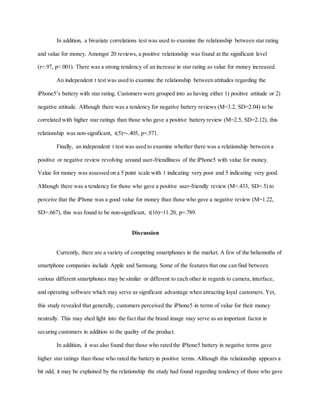 In addition, a bivariate correlations test was used to examine the relationship between star rating
and value for money. Amongst 20 reviews, a positive relationship was found at the significant level
(r=.97, p<.001). There was a strong tendency of an increase in star rating as value for money increased.
An independent t test was used to examine the relationship between attitudes regarding the
iPhone5’s battery with star rating. Customers were grouped into as having either 1) positive attitude or 2)
negative attitude. Although there was a tendency for negative battery reviews (M=3.2, SD=2.04) to be
correlated with higher star ratings than those who gave a positive battery review (M=2.5, SD=2.12), this
relationship was non-significant, t(5)=-.405, p=.571.
Finally, an independent t test was used to examine whether there was a relationship between a
positive or negative review revolving around user-friendliness of the iPhone5 with value for money.
Value for money was assessed on a 5 point scale with 1 indicating very poor and 5 indicating very good.
Although there was a tendency for those who gave a positive user-friendly review (M=.433, SD=.5) to
perceive that the iPhone was a good value for money than those who gave a negative review (M=1.22,
SD=.667), this was found to be non-significant, t(16)=11.20, p=.789.
Discussion
Currently, there are a variety of competing smartphones in the market. A few of the behemoths of
smartphone companies include Apple and Samsung. Some of the features that one can find between
various different smartphones may be similar or different to each other in regards to camera, interface,
and operating software which may serve as significant advantage when attracting loyal customers. Yet,
this study revealed that generally, customers perceived the iPhone5 in terms of value for their money
neutrally. This may shed light into the fact that the brand image may serve as an important factor in
securing customers in addition to the quality of the product.
In addition, it was also found that those who rated the iPhone5 battery in negative terms gave
higher star ratings than those who rated the battery in positive terms. Although this relationship appears a
bit odd, it may be explained by the relationship the study had found regarding tendency of those who gave
 