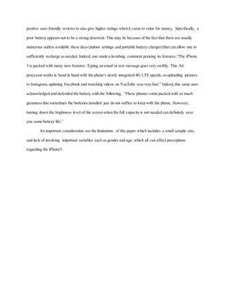 positive user-friendly reviews to also give higher ratings when it came to value for money. Specifically, a
poor battery appears not to be a strong deterrent. This may be because of the fact that there are usually
numerous outlets available these days (indoor settings and portable battery charger) that can allow one to
sufficiently recharge as needed. Indeed, one made a lavishing comment praising its features, “The iPhone
5 is packed with many new features .Typing an email or text message goes very swiftly. This A6
processor works in hand in hand with the phone's newly integrated 4G LTE speeds, so uploading pictures
to Instagram, updating Facebook and watching videos on YouTube was very fast.” Indeed, this same user
acknowledged and defended the battery with the following, “These phones come packed with so much
greatness that sometimes the batteries installed just do not suffice to keep with the phone. However,
turning down the brightness level of the screen when the full capacity is not needed can definitely save
you some battery life.”
An important consideration are the limitations of this paper which includes a small sample size,
and lack of involving important variables such as gender and age, which all can affect perceptions
regarding the iPhone5.
 