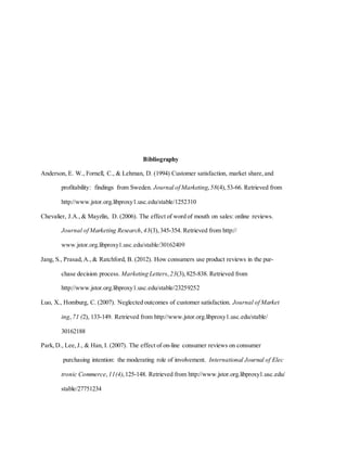 Bibliography
Anderson, E. W., Fornell, C., & Lehman, D. (1994) Customer satisfaction, market share, and
profitability: findings from Sweden. Journal of Marketing,58(4), 53-66. Retrieved from
http://www.jstor.org.libproxy1.usc.edu/stable/1252310
Chevalier, J.A., & Mayzlin, D. (2006). The effect of word of mouth on sales: online reviews.
Journal of Marketing Research,43(3), 345-354. Retrieved from http://
www.jstor.org.libproxy1.usc.edu/stable/30162409
Jang, S., Prasad, A., & Ratchford, B. (2012). How consumers use product reviews in the pur-
chase decision process. Marketing Letters, 23(3), 825-838. Retrieved from
http://www.jstor.org.libproxy1.usc.edu/stable/23259252
Luo, X., Homburg, C. (2007). Neglected outcomes of customer satisfaction. Journal of Market
ing,71 (2), 133-149. Retrieved from http://www.jstor.org.libproxy1.usc.edu/stable/
30162188
Park, D., Lee, J., & Han, I. (2007). The effect of on-line consumer reviews on consumer
purchasing intention: the moderating role of involvement. International Journal of Elec
tronic Commerce,11(4),125-148. Retrieved from http://www.jstor.org.libproxy1.usc.edu/
stable/27751234
 