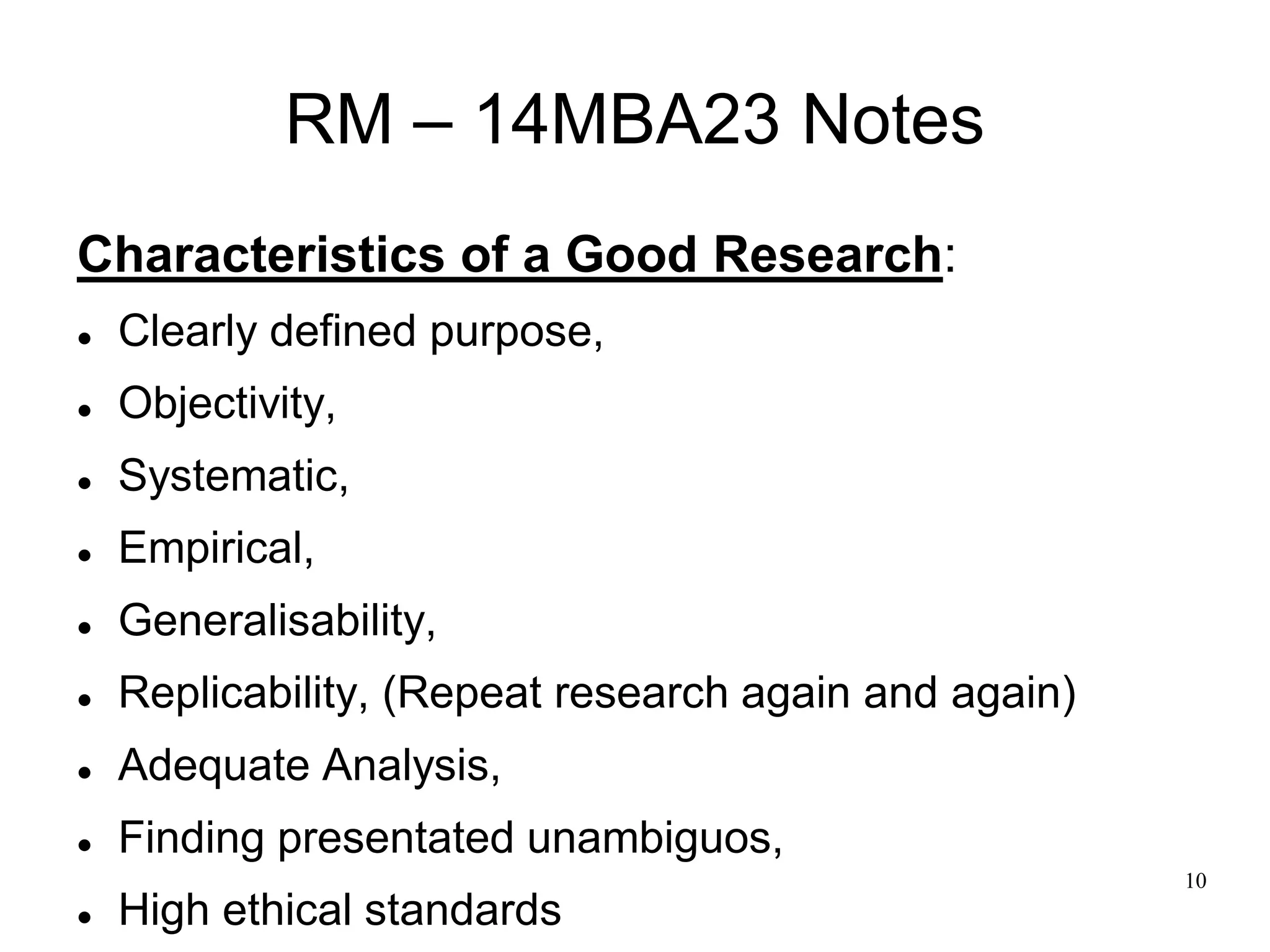 10
RM – 14MBA23 Notes
Characteristics of a Good Research:
 Clearly defined purpose,
 Objectivity,
 Systematic,
 Empirical,
 Generalisability,
 Replicability, (Repeat research again and again)
 Adequate Analysis,
 Finding presentated unambiguos,
 High ethical standards
 