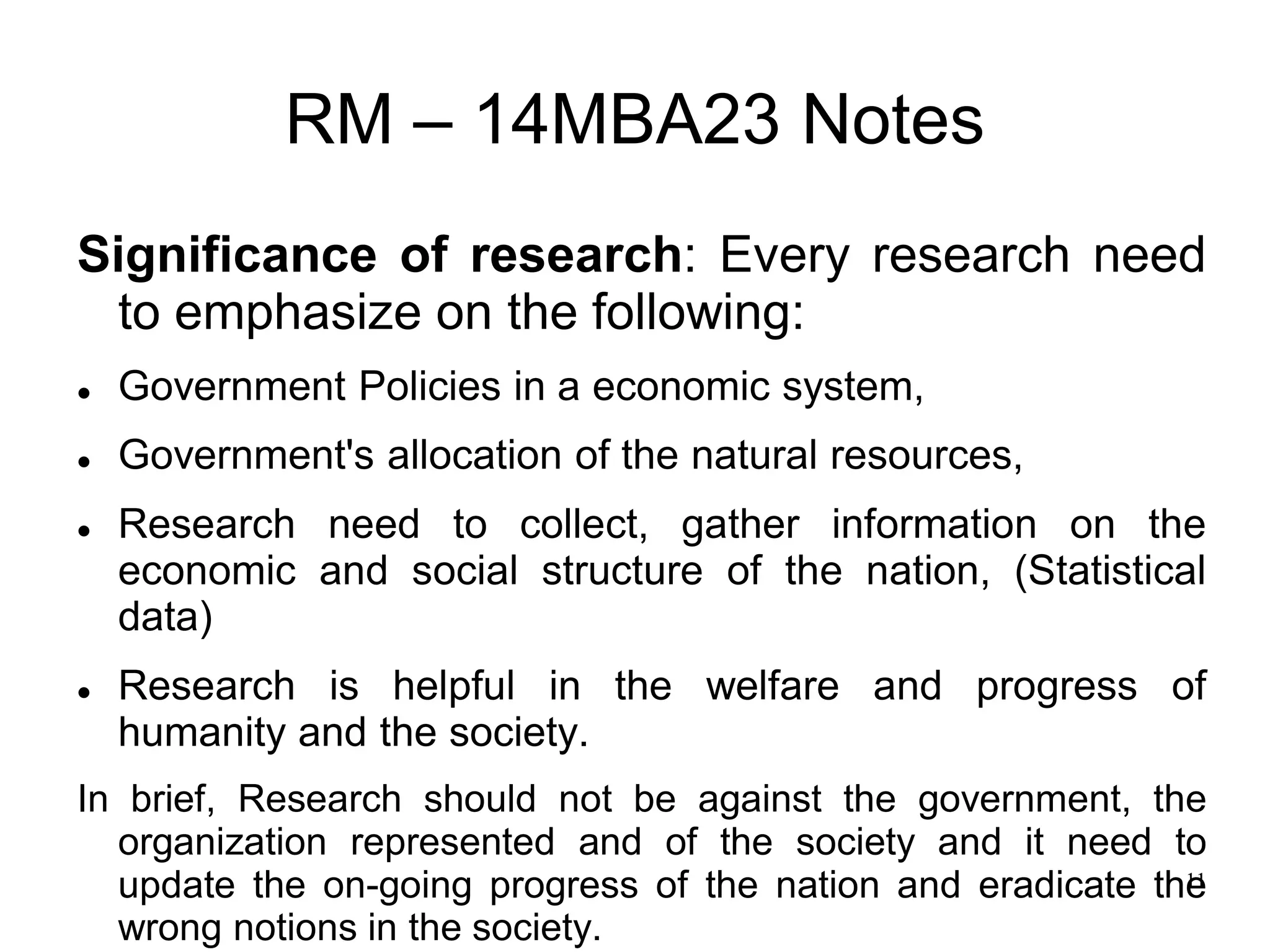 11
RM – 14MBA23 Notes
Significance of research: Every research need
to emphasize on the following:
 Government Policies in a economic system,
 Government's allocation of the natural resources,
 Research need to collect, gather information on the
economic and social structure of the nation, (Statistical
data)
 Research is helpful in the welfare and progress of
humanity and the society.
In brief, Research should not be against the government, the
organization represented and of the society and it need to
update the on-going progress of the nation and eradicate the
wrong notions in the society.
 