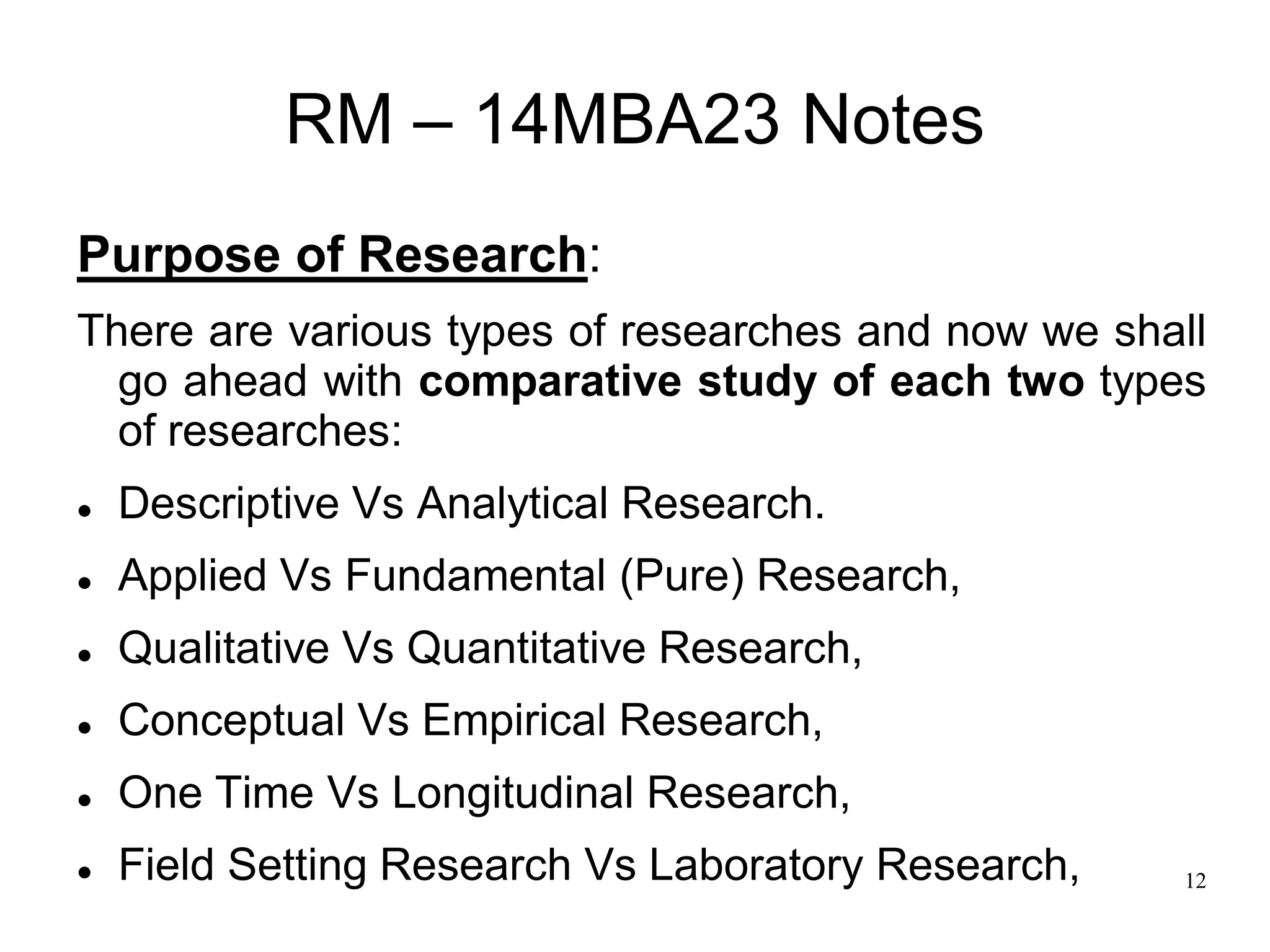 12
RM – 14MBA23 Notes
Purpose of Research:
There are various types of researches and now we shall
go ahead with comparative study of each two types
of researches:
 Descriptive Vs Analytical Research.
 Applied Vs Fundamental (Pure) Research,
 Qualitative Vs Quantitative Research,
 Conceptual Vs Empirical Research,
 One Time Vs Longitudinal Research,
 Field Setting Research Vs Laboratory Research,
 