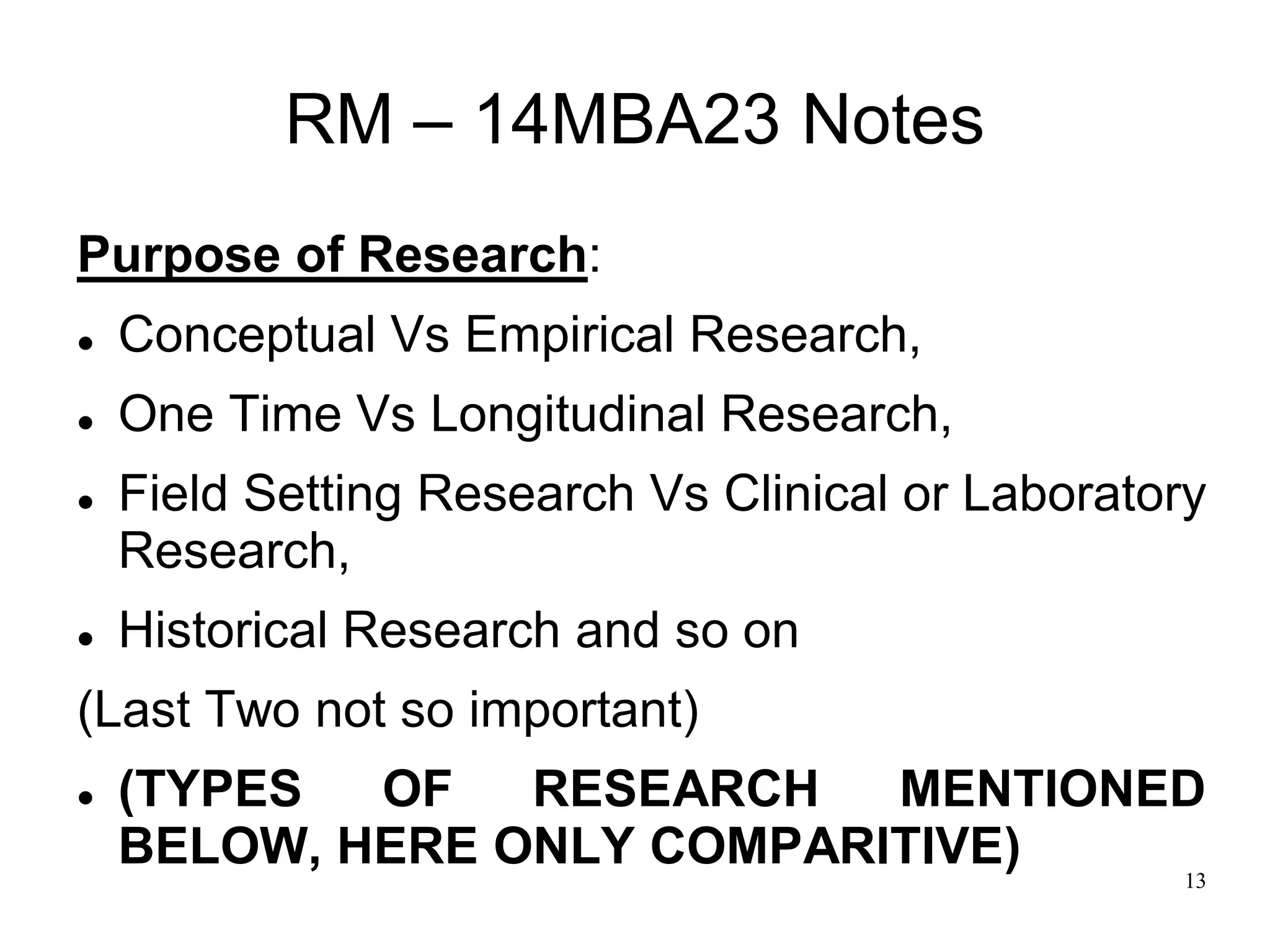 13
RM – 14MBA23 Notes
Purpose of Research:
 Conceptual Vs Empirical Research,
 One Time Vs Longitudinal Research,
 Field Setting Research Vs Clinical or Laboratory
Research,
 Historical Research and so on
(Last Two not so important)
 (TYPES OF RESEARCH MENTIONED
BELOW, HERE ONLY COMPARITIVE)
 
