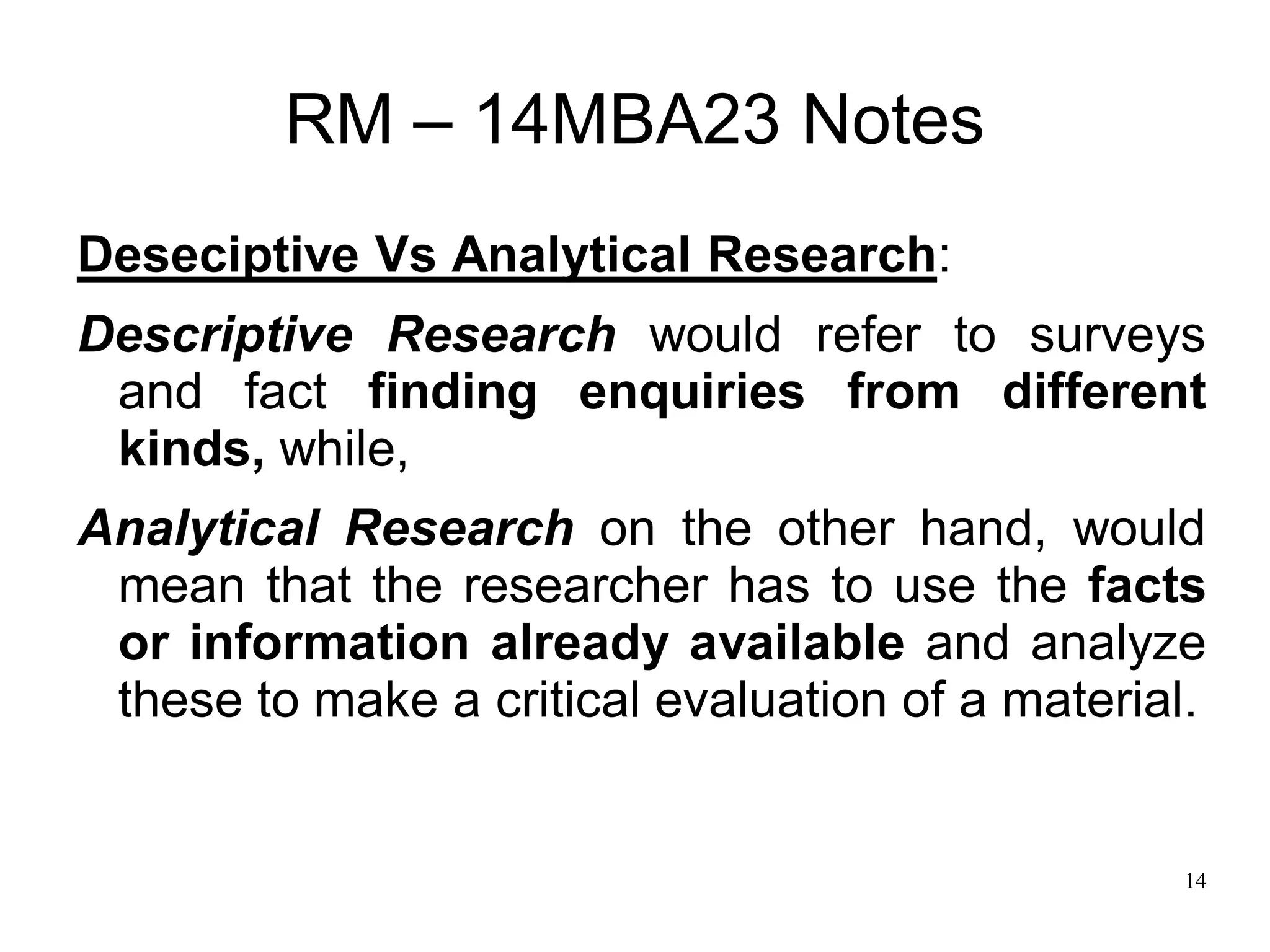 14
RM – 14MBA23 Notes
Deseciptive Vs Analytical Research:
Descriptive Research would refer to surveys
and fact finding enquiries from different
kinds, while,
Analytical Research on the other hand, would
mean that the researcher has to use the facts
or information already available and analyze
these to make a critical evaluation of a material.
 