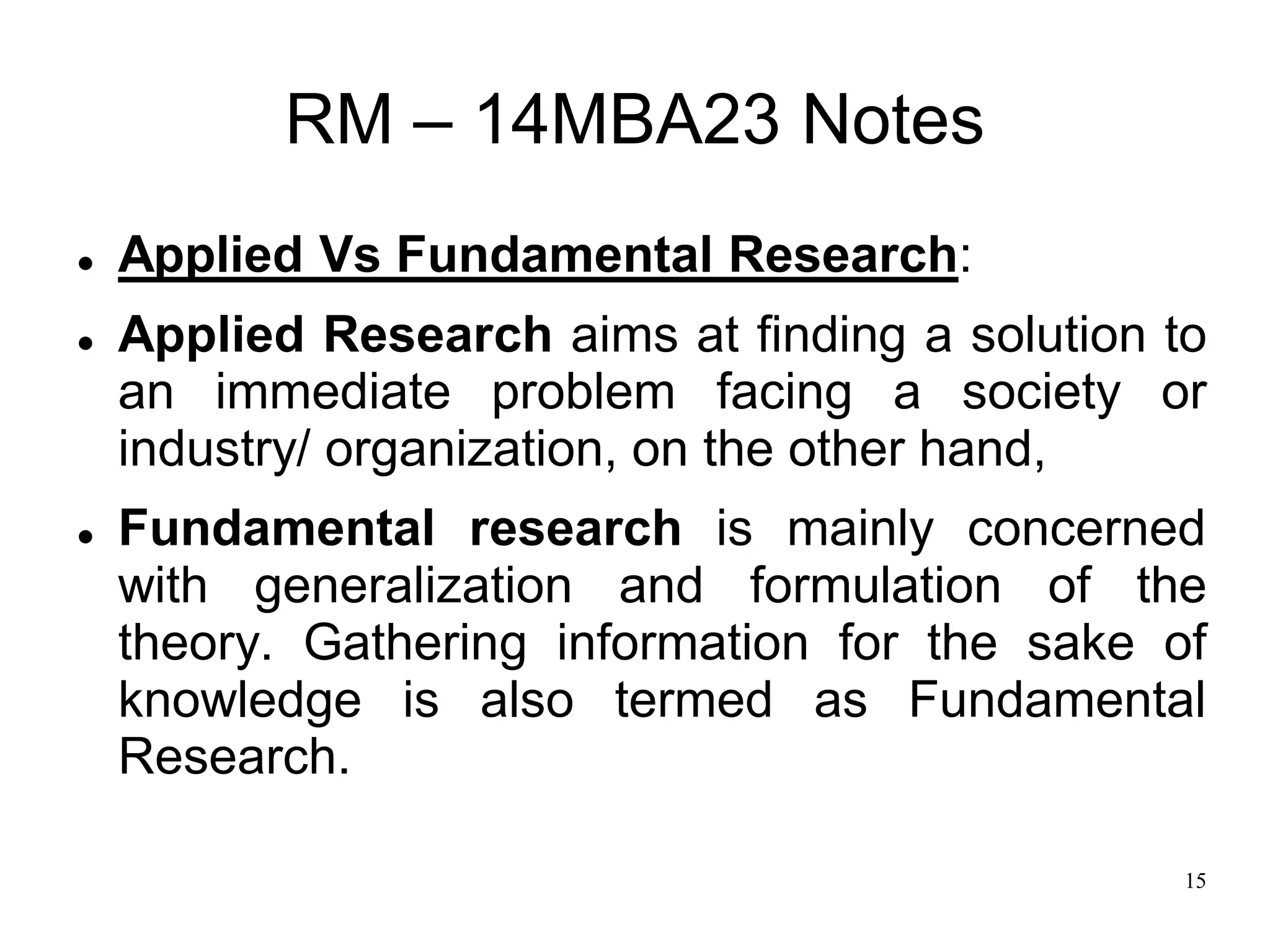 15
RM – 14MBA23 Notes
 Applied Vs Fundamental Research:
 Applied Research aims at finding a solution to
an immediate problem facing a society or
industry/ organization, on the other hand,
 Fundamental research is mainly concerned
with generalization and formulation of the
theory. Gathering information for the sake of
knowledge is also termed as Fundamental
Research.
 