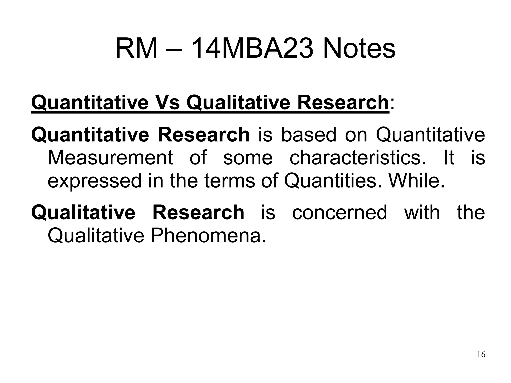 16
RM – 14MBA23 Notes
Quantitative Vs Qualitative Research:
Quantitative Research is based on Quantitative
Measurement of some characteristics. It is
expressed in the terms of Quantities. While.
Qualitative Research is concerned with the
Qualitative Phenomena.
 
