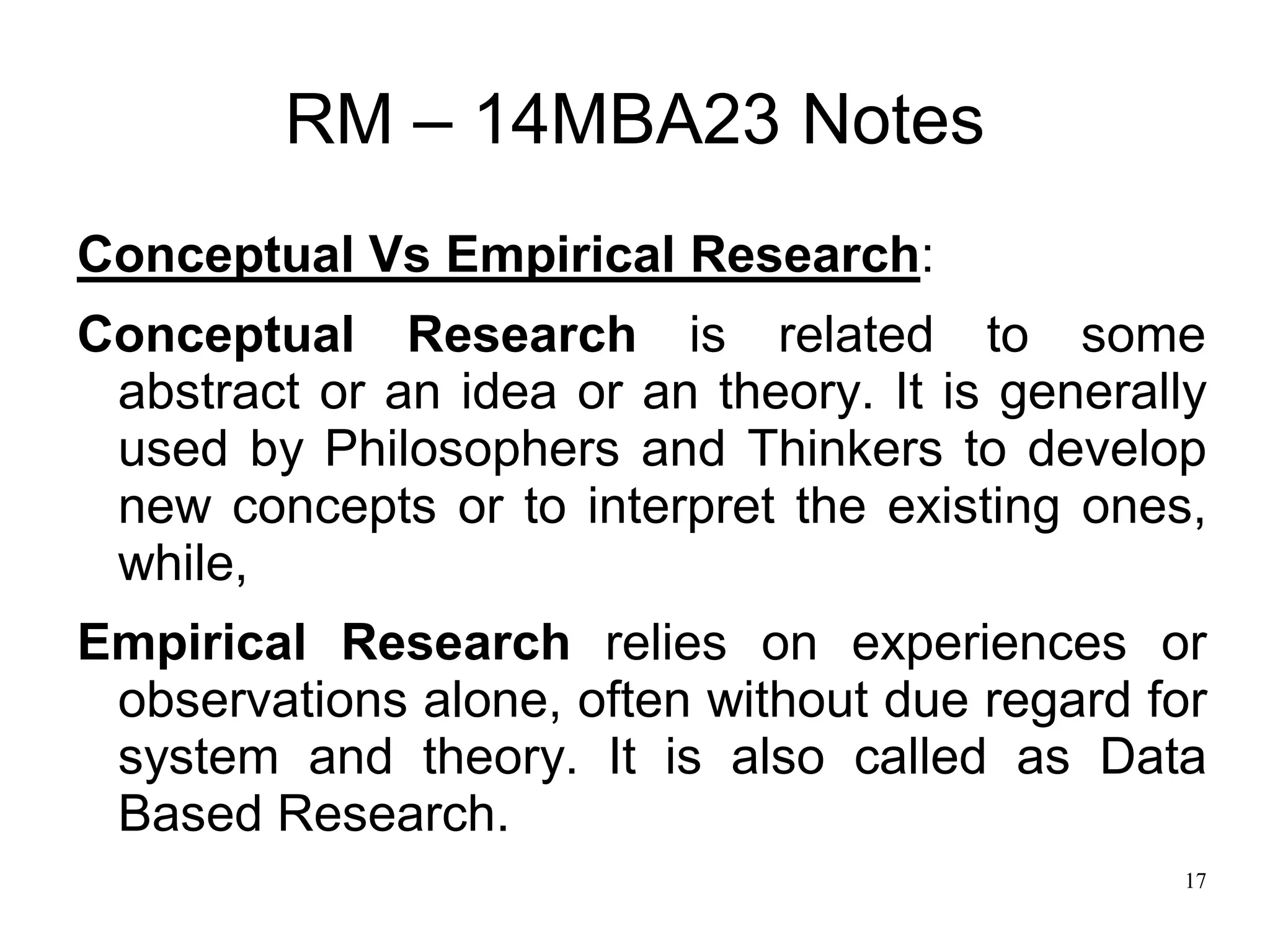 17
RM – 14MBA23 Notes
Conceptual Vs Empirical Research:
Conceptual Research is related to some
abstract or an idea or an theory. It is generally
used by Philosophers and Thinkers to develop
new concepts or to interpret the existing ones,
while,
Empirical Research relies on experiences or
observations alone, often without due regard for
system and theory. It is also called as Data
Based Research.
 