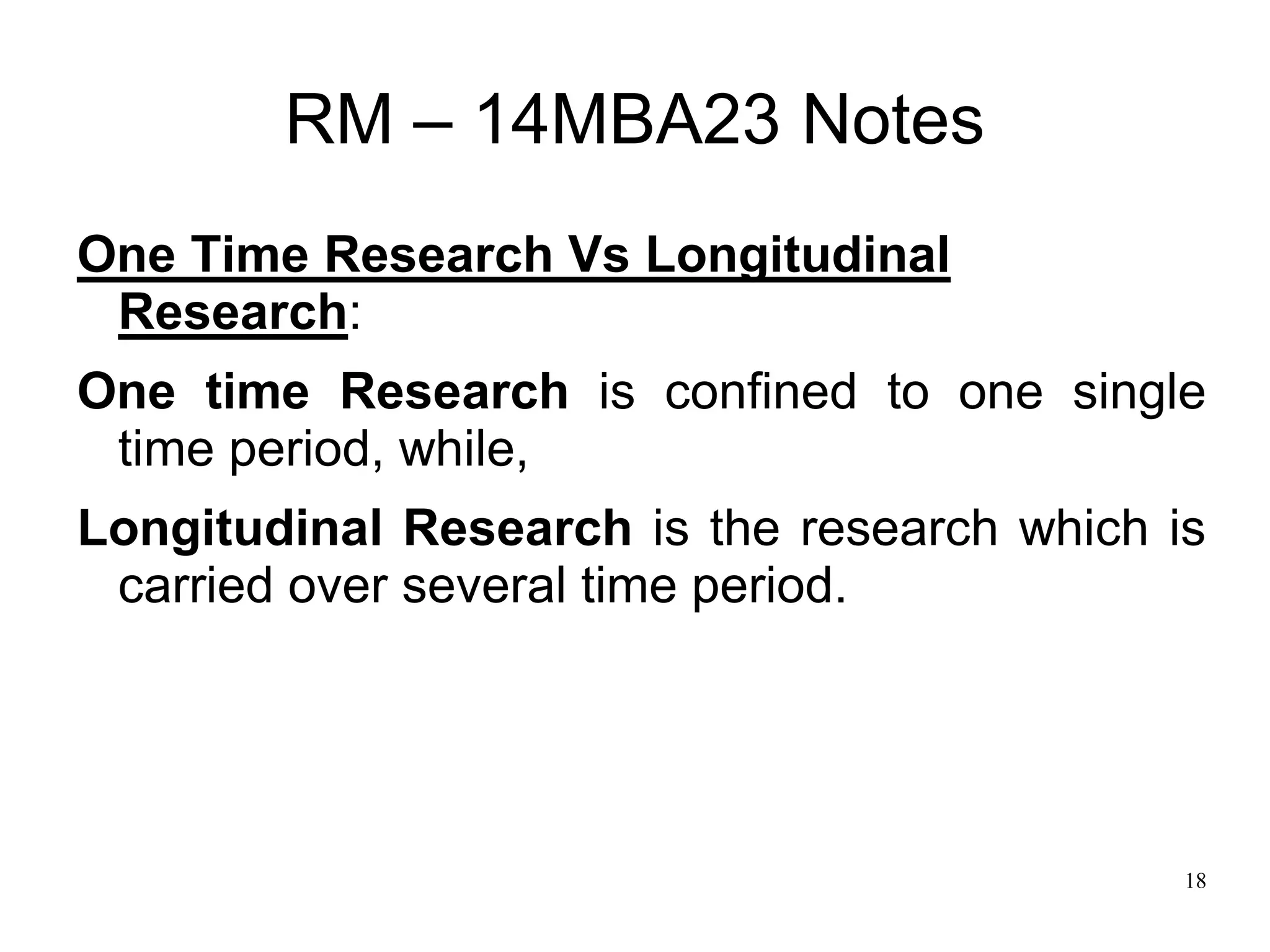 18
RM – 14MBA23 Notes
One Time Research Vs Longitudinal
Research:
One time Research is confined to one single
time period, while,
Longitudinal Research is the research which is
carried over several time period.
 