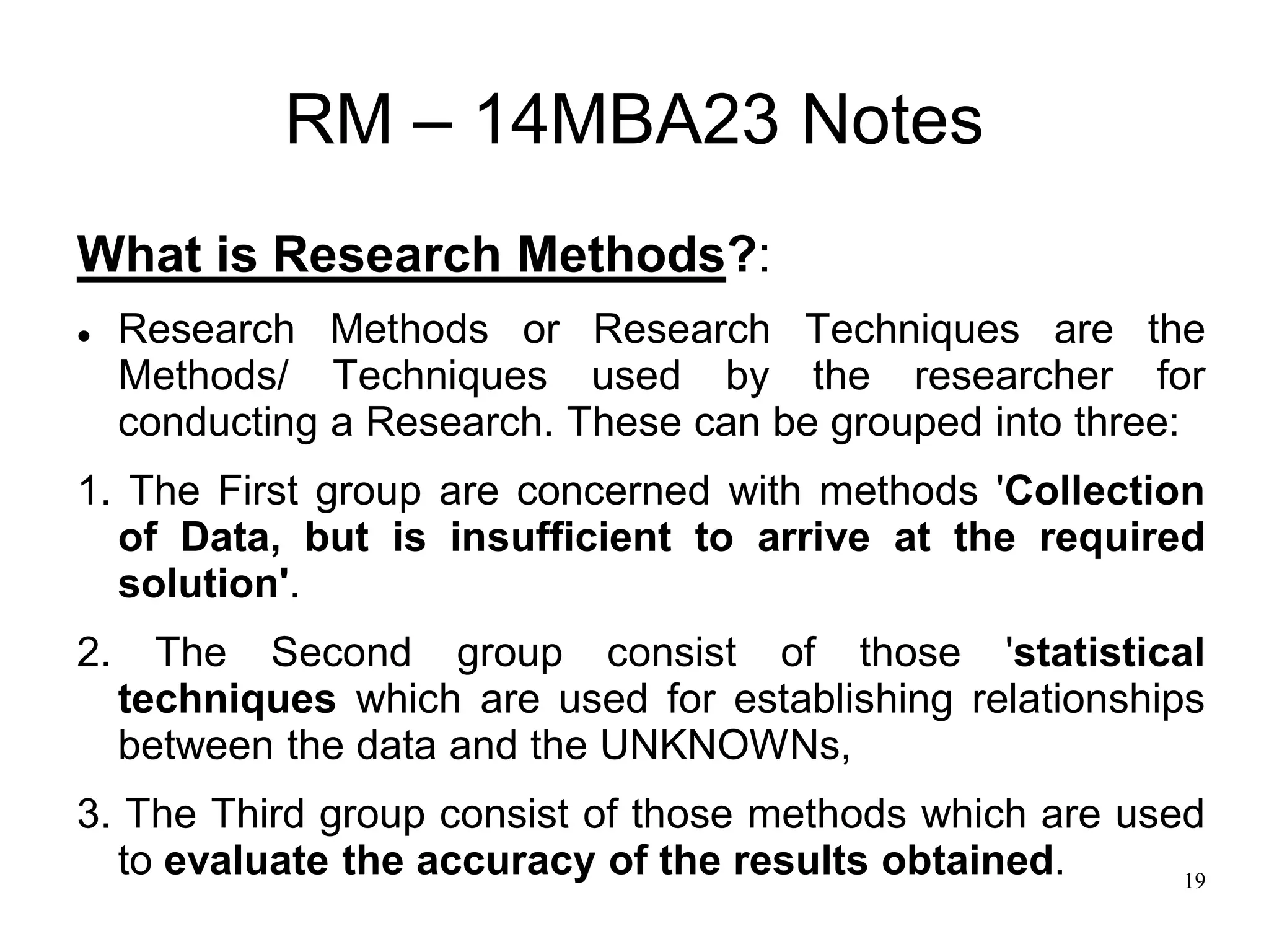 19
RM – 14MBA23 Notes
What is Research Methods?:
 Research Methods or Research Techniques are the
Methods/ Techniques used by the researcher for
conducting a Research. These can be grouped into three:
1. The First group are concerned with methods 'Collection
of Data, but is insufficient to arrive at the required
solution'.
2. The Second group consist of those 'statistical
techniques which are used for establishing relationships
between the data and the UNKNOWNs,
3. The Third group consist of those methods which are used
to evaluate the accuracy of the results obtained.
 