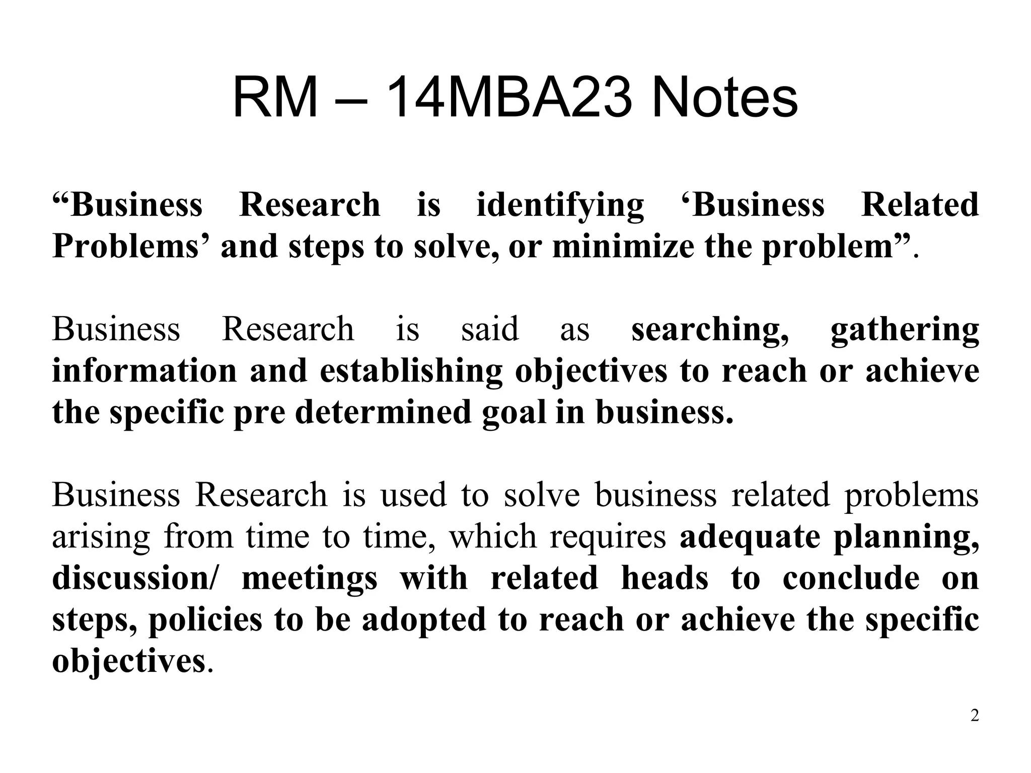 2
RM – 14MBA23 Notes
“Business Research is identifying „Business Related
Problems‟ and steps to solve, or minimize the problem”.
Business Research is said as searching, gathering
information and establishing objectives to reach or achieve
the specific pre determined goal in business.
Business Research is used to solve business related problems
arising from time to time, which requires adequate planning,
discussion/ meetings with related heads to conclude on
steps, policies to be adopted to reach or achieve the specific
objectives.
 