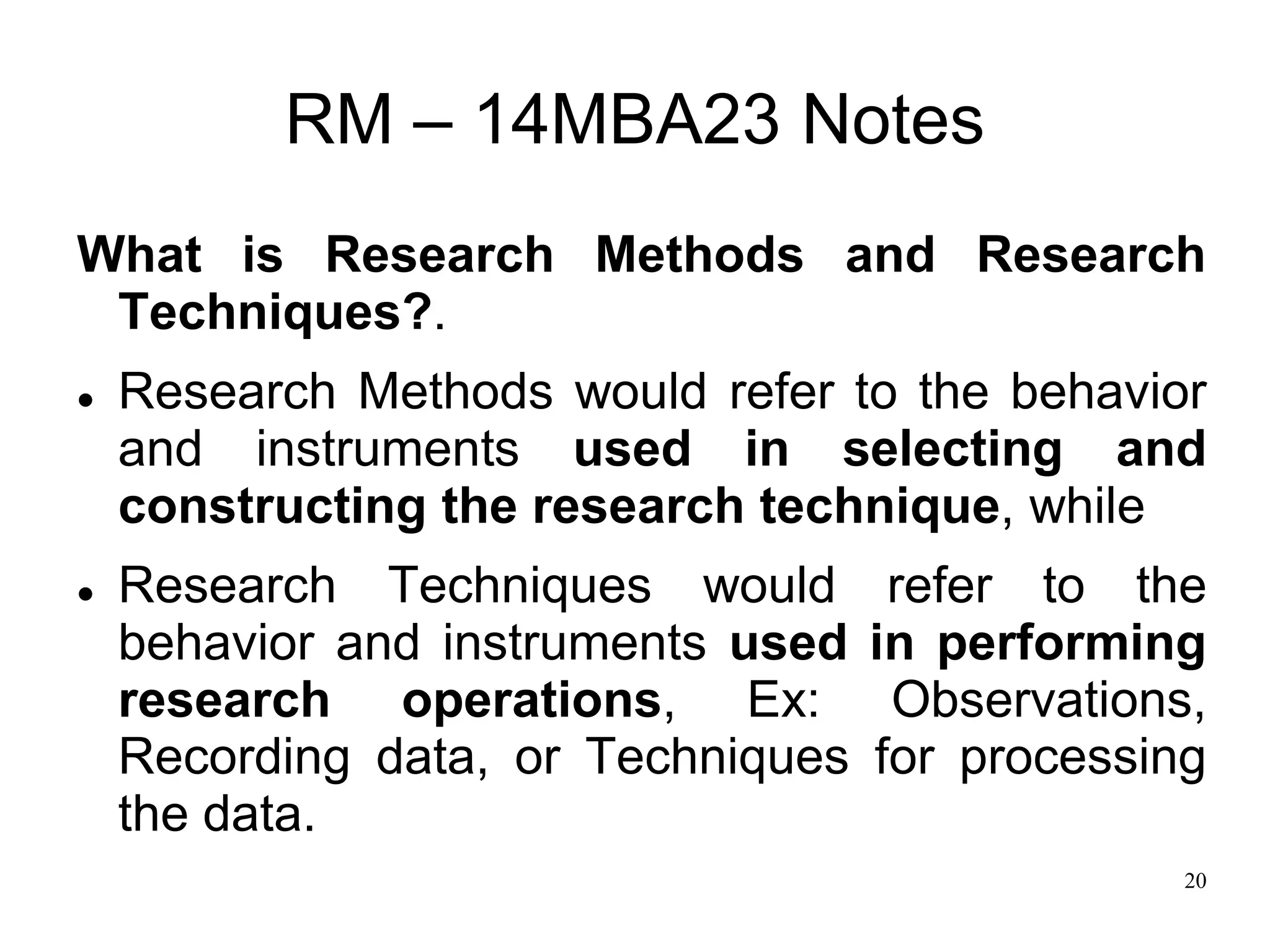 20
RM – 14MBA23 Notes
What is Research Methods and Research
Techniques?.
 Research Methods would refer to the behavior
and instruments used in selecting and
constructing the research technique, while
 Research Techniques would refer to the
behavior and instruments used in performing
research operations, Ex: Observations,
Recording data, or Techniques for processing
the data.
 