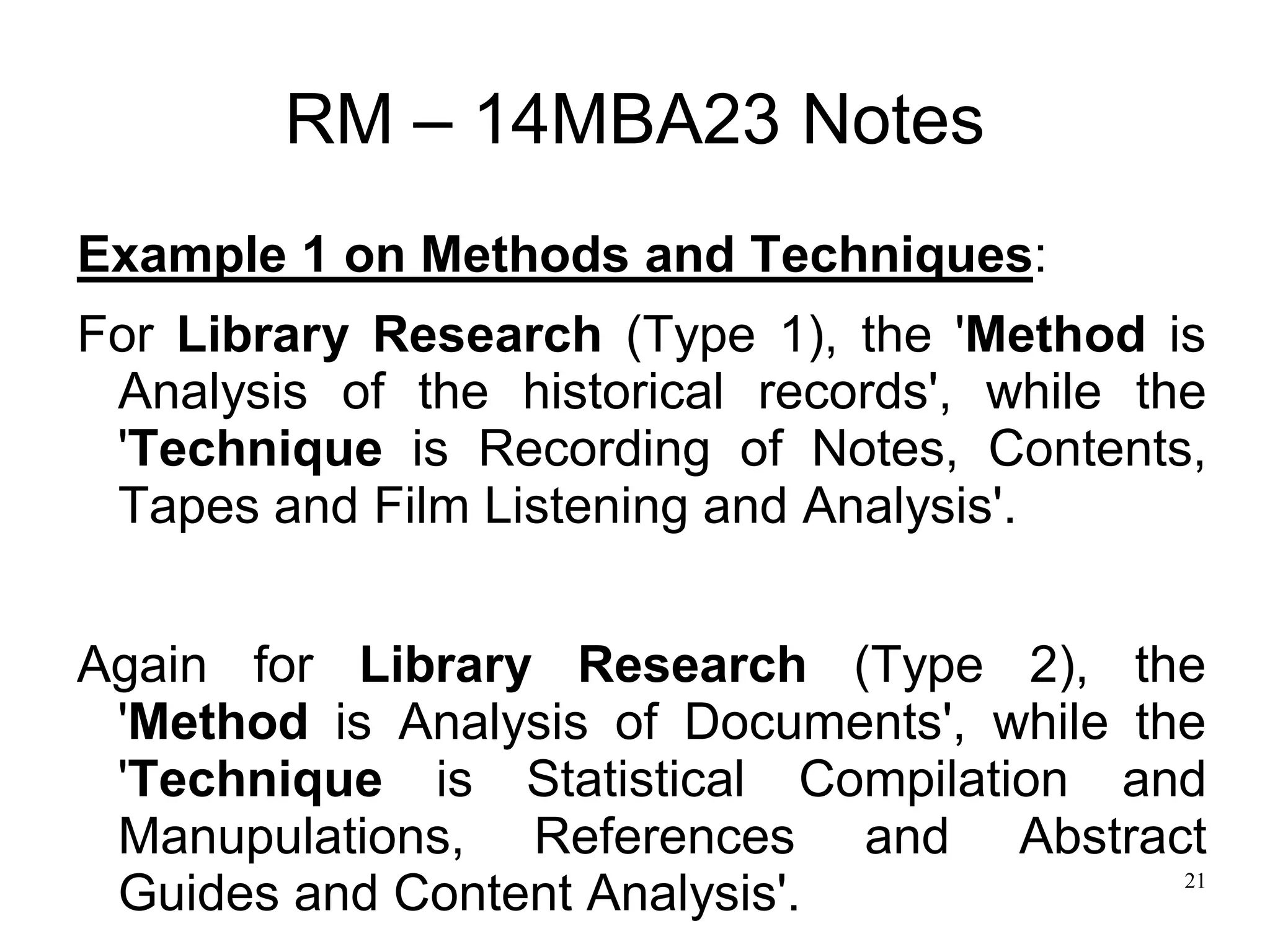 21
RM – 14MBA23 Notes
Example 1 on Methods and Techniques:
For Library Research (Type 1), the 'Method is
Analysis of the historical records', while the
'Technique is Recording of Notes, Contents,
Tapes and Film Listening and Analysis'.
Again for Library Research (Type 2), the
'Method is Analysis of Documents', while the
'Technique is Statistical Compilation and
Manupulations, References and Abstract
Guides and Content Analysis'.
 