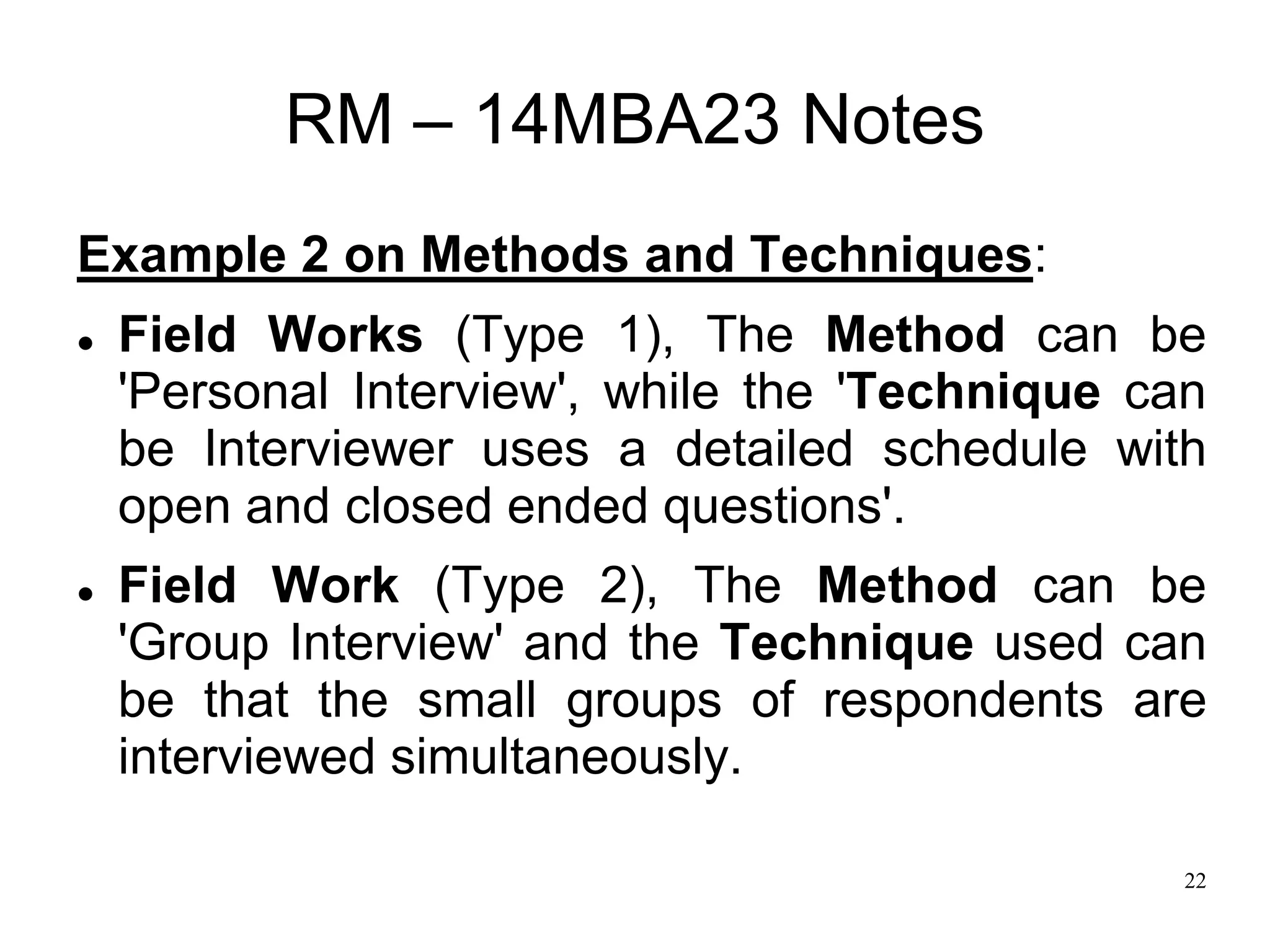 22
RM – 14MBA23 Notes
Example 2 on Methods and Techniques:
 Field Works (Type 1), The Method can be
'Personal Interview', while the 'Technique can
be Interviewer uses a detailed schedule with
open and closed ended questions'.
 Field Work (Type 2), The Method can be
'Group Interview' and the Technique used can
be that the small groups of respondents are
interviewed simultaneously.
 