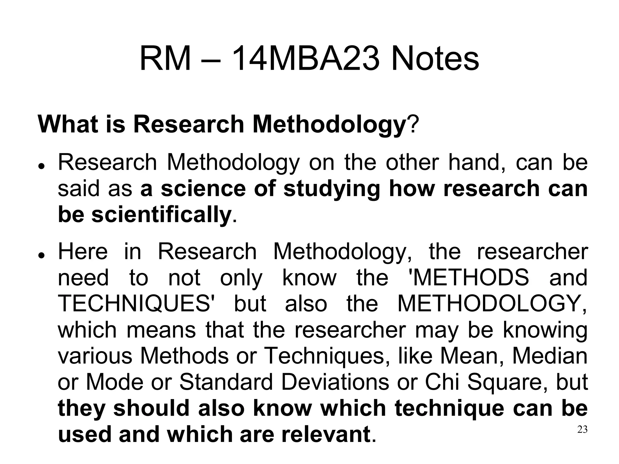 23
RM – 14MBA23 Notes
What is Research Methodology?
 Research Methodology on the other hand, can be
said as a science of studying how research can
be scientifically.
 Here in Research Methodology, the researcher
need to not only know the 'METHODS and
TECHNIQUES' but also the METHODOLOGY,
which means that the researcher may be knowing
various Methods or Techniques, like Mean, Median
or Mode or Standard Deviations or Chi Square, but
they should also know which technique can be
used and which are relevant.
 