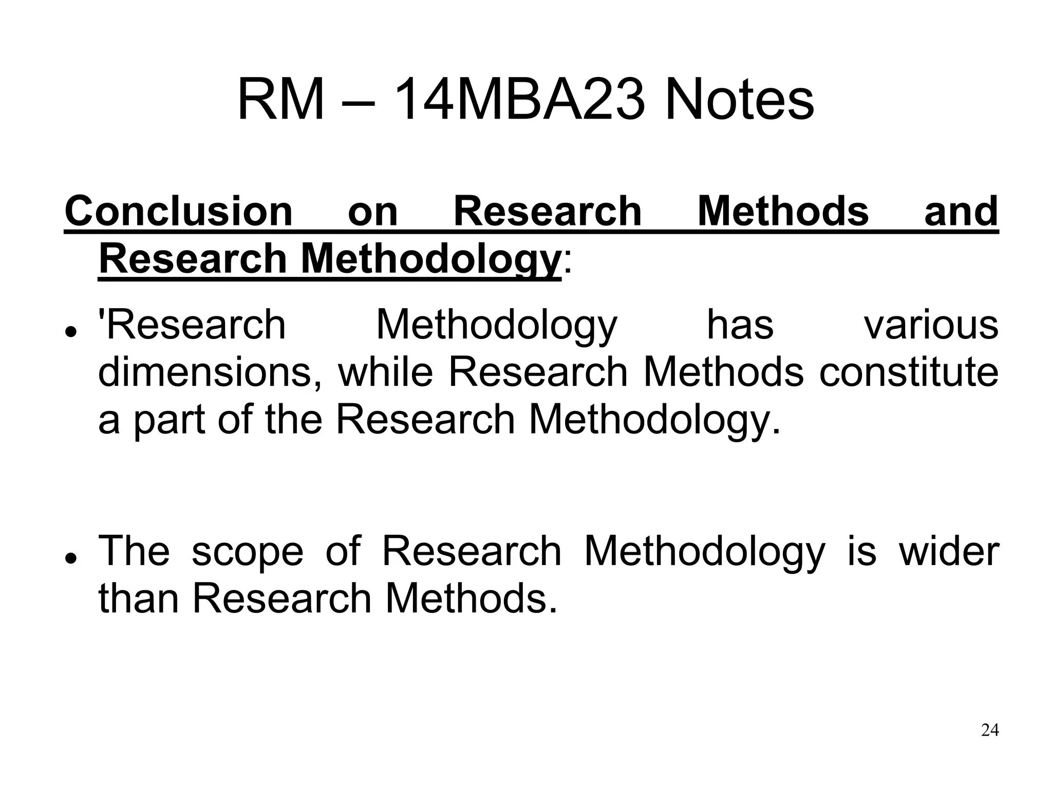 24
RM – 14MBA23 Notes
Conclusion on Research Methods and
Research Methodology:
 'Research Methodology has various
dimensions, while Research Methods constitute
a part of the Research Methodology.
 The scope of Research Methodology is wider
than Research Methods.
 
