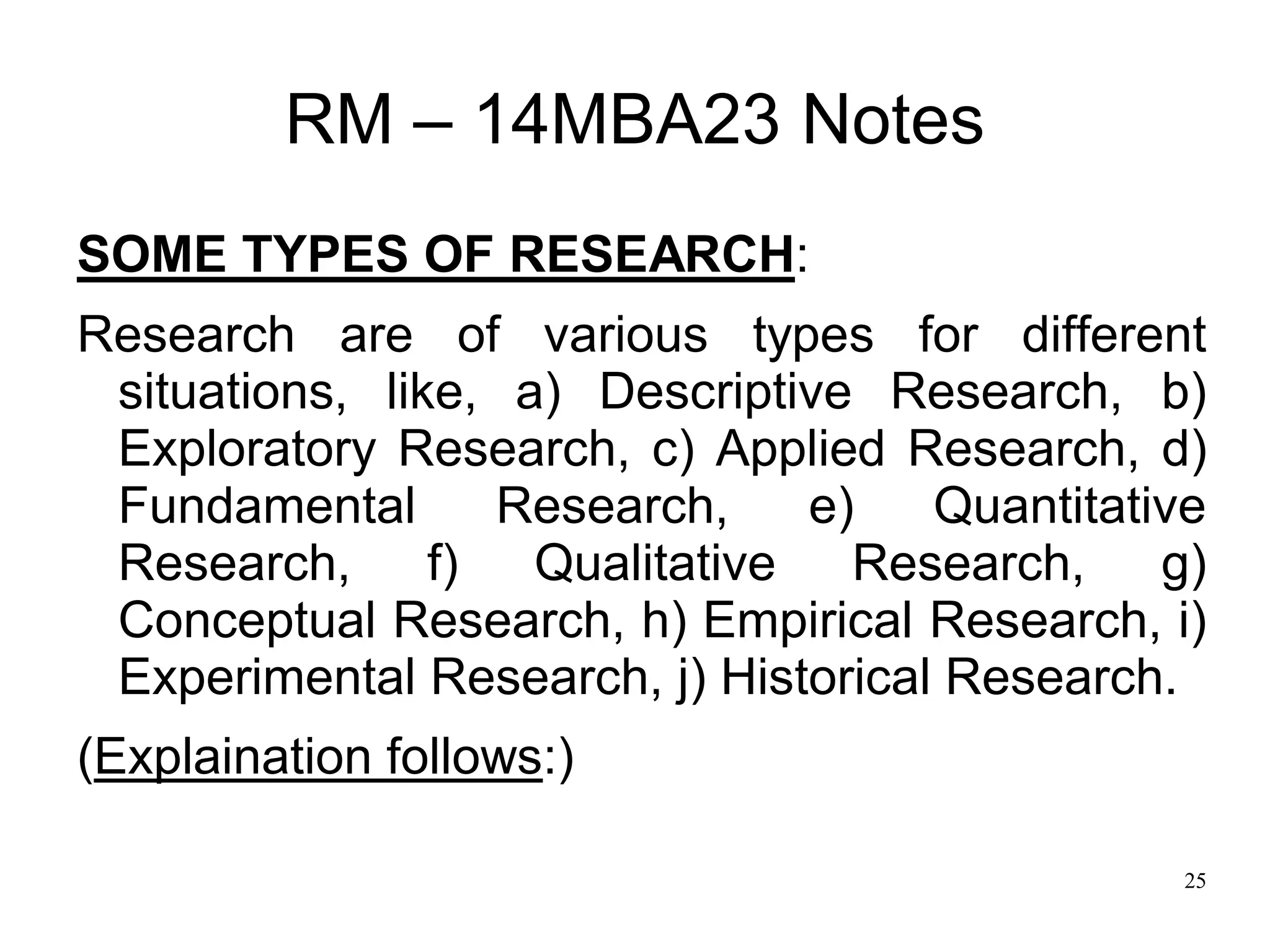 25
RM – 14MBA23 Notes
SOME TYPES OF RESEARCH:
Research are of various types for different
situations, like, a) Descriptive Research, b)
Exploratory Research, c) Applied Research, d)
Fundamental Research, e) Quantitative
Research, f) Qualitative Research, g)
Conceptual Research, h) Empirical Research, i)
Experimental Research, j) Historical Research.
(Explaination follows:)
 
