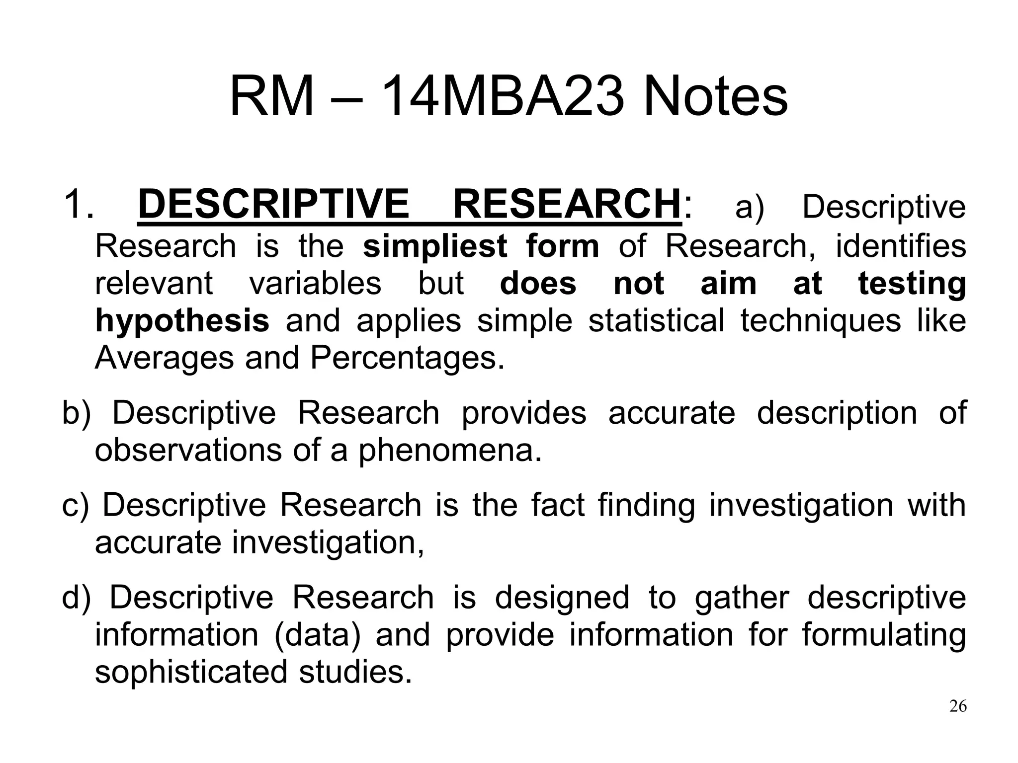 26
RM – 14MBA23 Notes
1. DESCRIPTIVE RESEARCH: a) Descriptive
Research is the simpliest form of Research, identifies
relevant variables but does not aim at testing
hypothesis and applies simple statistical techniques like
Averages and Percentages.
b) Descriptive Research provides accurate description of
observations of a phenomena.
c) Descriptive Research is the fact finding investigation with
accurate investigation,
d) Descriptive Research is designed to gather descriptive
information (data) and provide information for formulating
sophisticated studies.
 