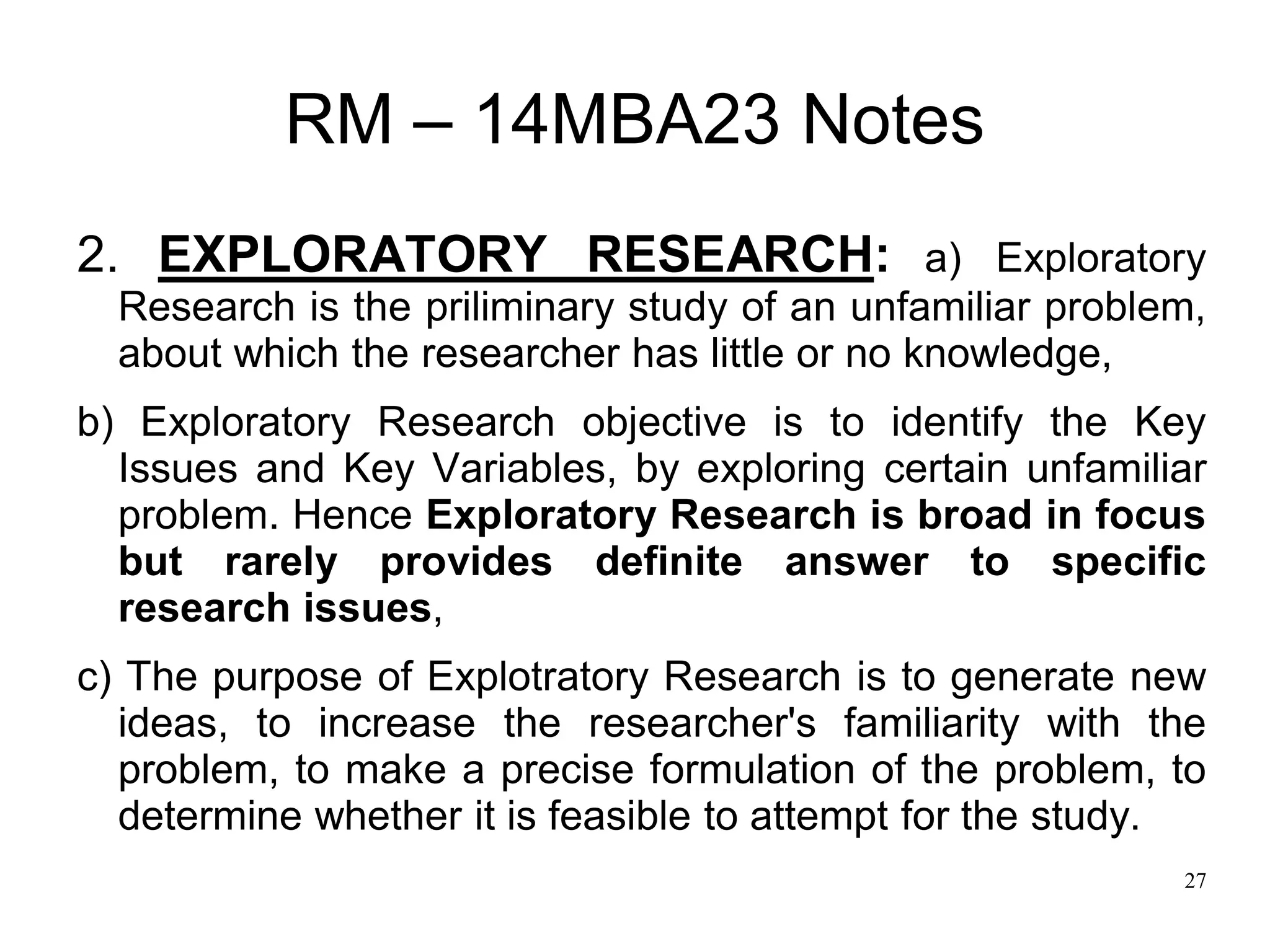 27
RM – 14MBA23 Notes
2. EXPLORATORY RESEARCH: a) Exploratory
Research is the priliminary study of an unfamiliar problem,
about which the researcher has little or no knowledge,
b) Exploratory Research objective is to identify the Key
Issues and Key Variables, by exploring certain unfamiliar
problem. Hence Exploratory Research is broad in focus
but rarely provides definite answer to specific
research issues,
c) The purpose of Explotratory Research is to generate new
ideas, to increase the researcher's familiarity with the
problem, to make a precise formulation of the problem, to
determine whether it is feasible to attempt for the study.
 