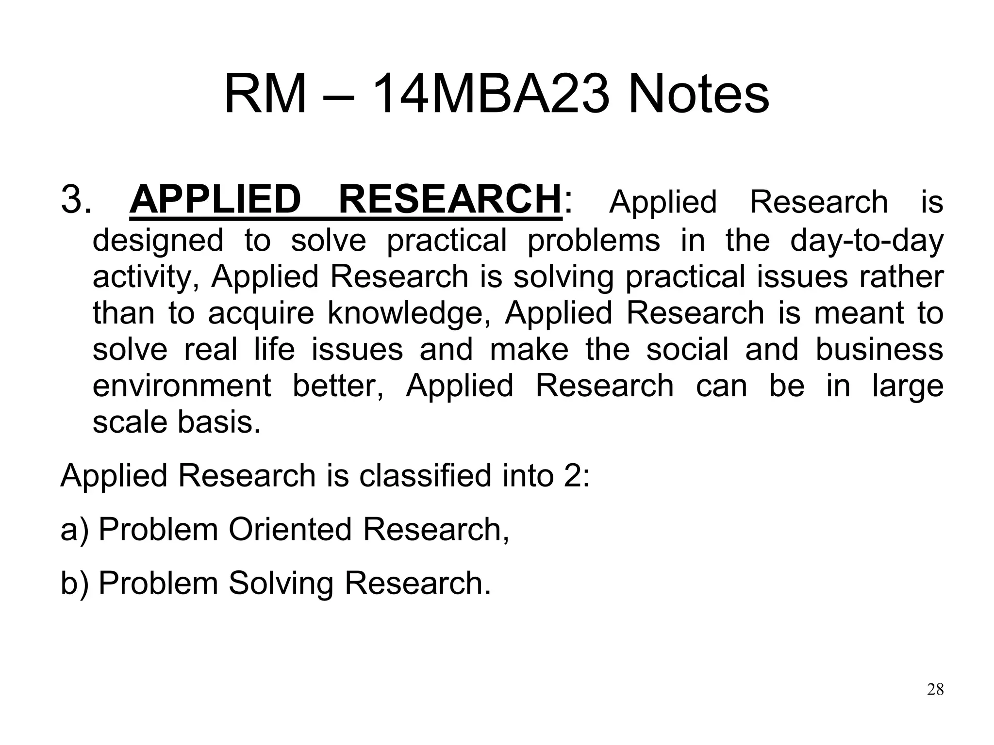 28
RM – 14MBA23 Notes
3. APPLIED RESEARCH: Applied Research is
designed to solve practical problems in the day-to-day
activity, Applied Research is solving practical issues rather
than to acquire knowledge, Applied Research is meant to
solve real life issues and make the social and business
environment better, Applied Research can be in large
scale basis.
Applied Research is classified into 2:
a) Problem Oriented Research,
b) Problem Solving Research.
 