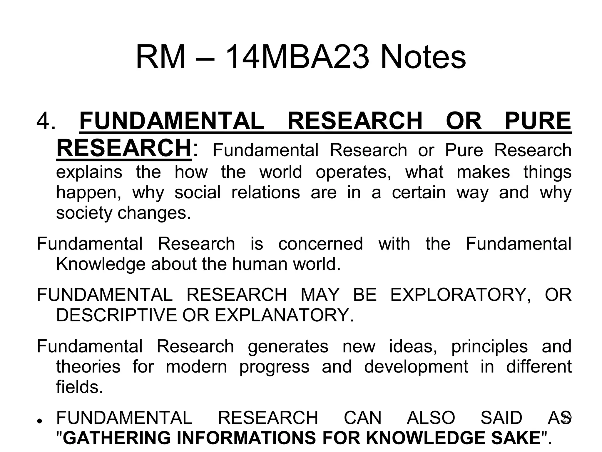 29
RM – 14MBA23 Notes
4. FUNDAMENTAL RESEARCH OR PURE
RESEARCH: Fundamental Research or Pure Research
explains the how the world operates, what makes things
happen, why social relations are in a certain way and why
society changes.
Fundamental Research is concerned with the Fundamental
Knowledge about the human world.
FUNDAMENTAL RESEARCH MAY BE EXPLORATORY, OR
DESCRIPTIVE OR EXPLANATORY.
Fundamental Research generates new ideas, principles and
theories for modern progress and development in different
fields.
 FUNDAMENTAL RESEARCH CAN ALSO SAID AS
"GATHERING INFORMATIONS FOR KNOWLEDGE SAKE".
 