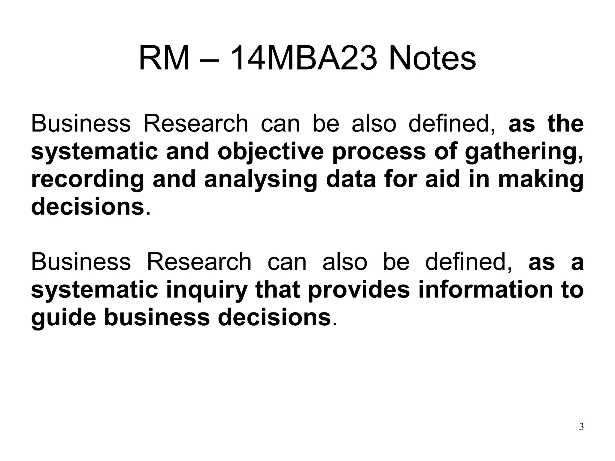 3
RM – 14MBA23 Notes
Business Research can be also defined, as the
systematic and objective process of gathering,
recording and analysing data for aid in making
decisions.
Business Research can also be defined, as a
systematic inquiry that provides information to
guide business decisions.
 