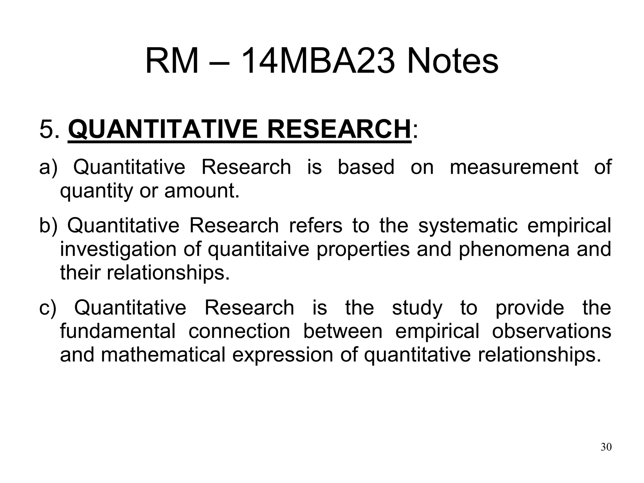 30
RM – 14MBA23 Notes
5. QUANTITATIVE RESEARCH:
a) Quantitative Research is based on measurement of
quantity or amount.
b) Quantitative Research refers to the systematic empirical
investigation of quantitaive properties and phenomena and
their relationships.
c) Quantitative Research is the study to provide the
fundamental connection between empirical observations
and mathematical expression of quantitative relationships.
 