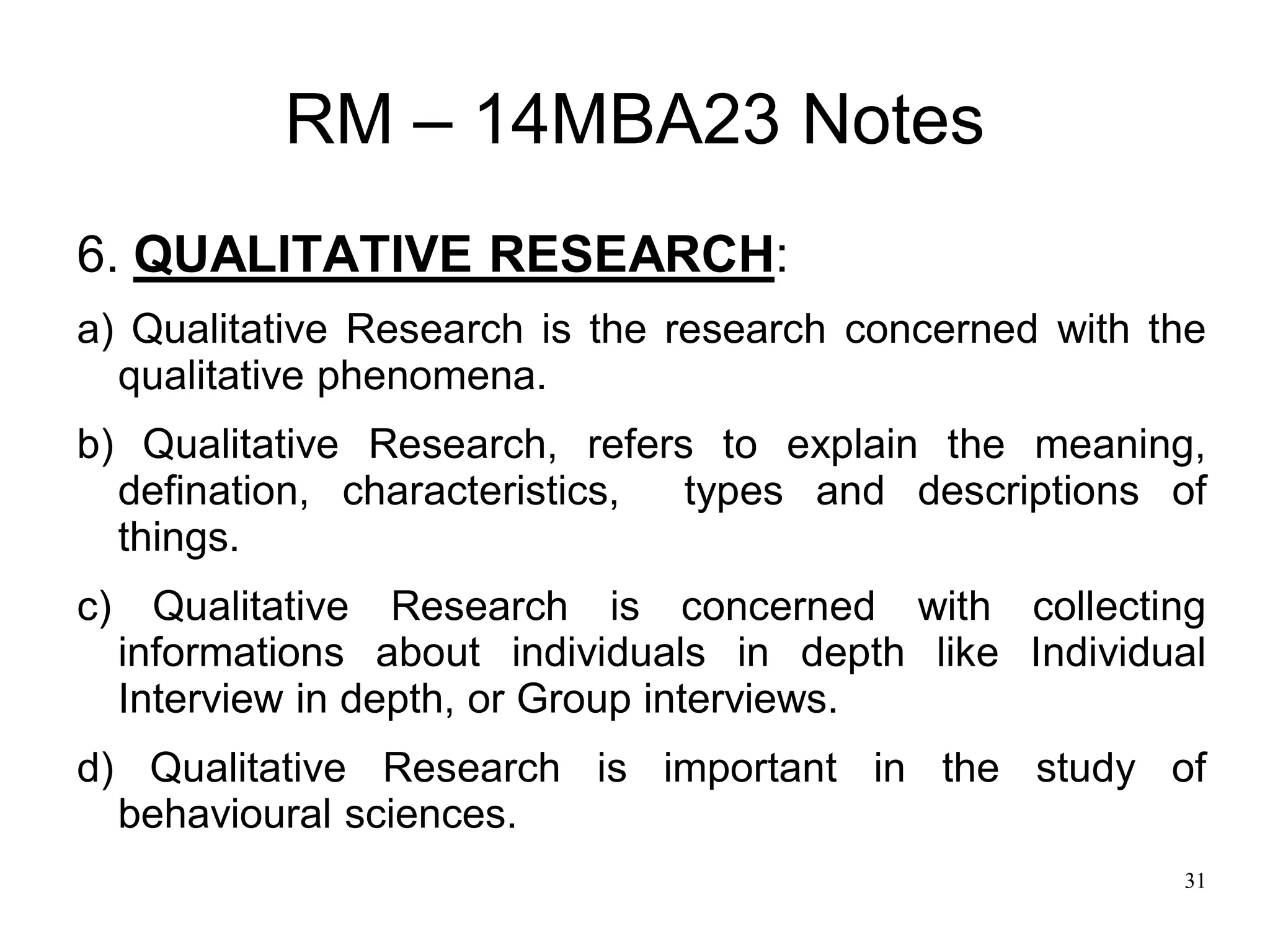31
RM – 14MBA23 Notes
6. QUALITATIVE RESEARCH:
a) Qualitative Research is the research concerned with the
qualitative phenomena.
b) Qualitative Research, refers to explain the meaning,
defination, characteristics, types and descriptions of
things.
c) Qualitative Research is concerned with collecting
informations about individuals in depth like Individual
Interview in depth, or Group interviews.
d) Qualitative Research is important in the study of
behavioural sciences.
 