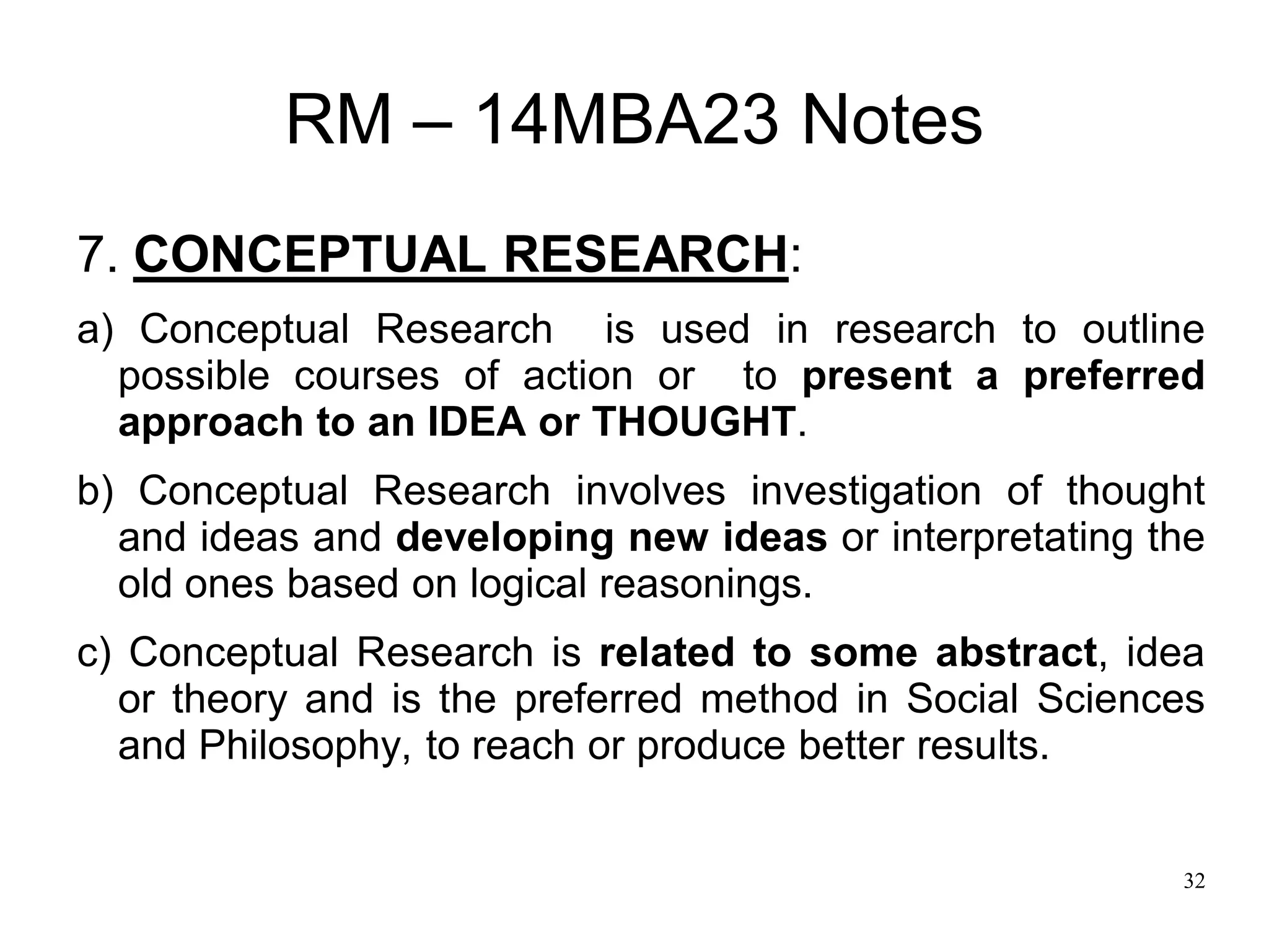 32
RM – 14MBA23 Notes
7. CONCEPTUAL RESEARCH:
a) Conceptual Research is used in research to outline
possible courses of action or to present a preferred
approach to an IDEA or THOUGHT.
b) Conceptual Research involves investigation of thought
and ideas and developing new ideas or interpretating the
old ones based on logical reasonings.
c) Conceptual Research is related to some abstract, idea
or theory and is the preferred method in Social Sciences
and Philosophy, to reach or produce better results.
 