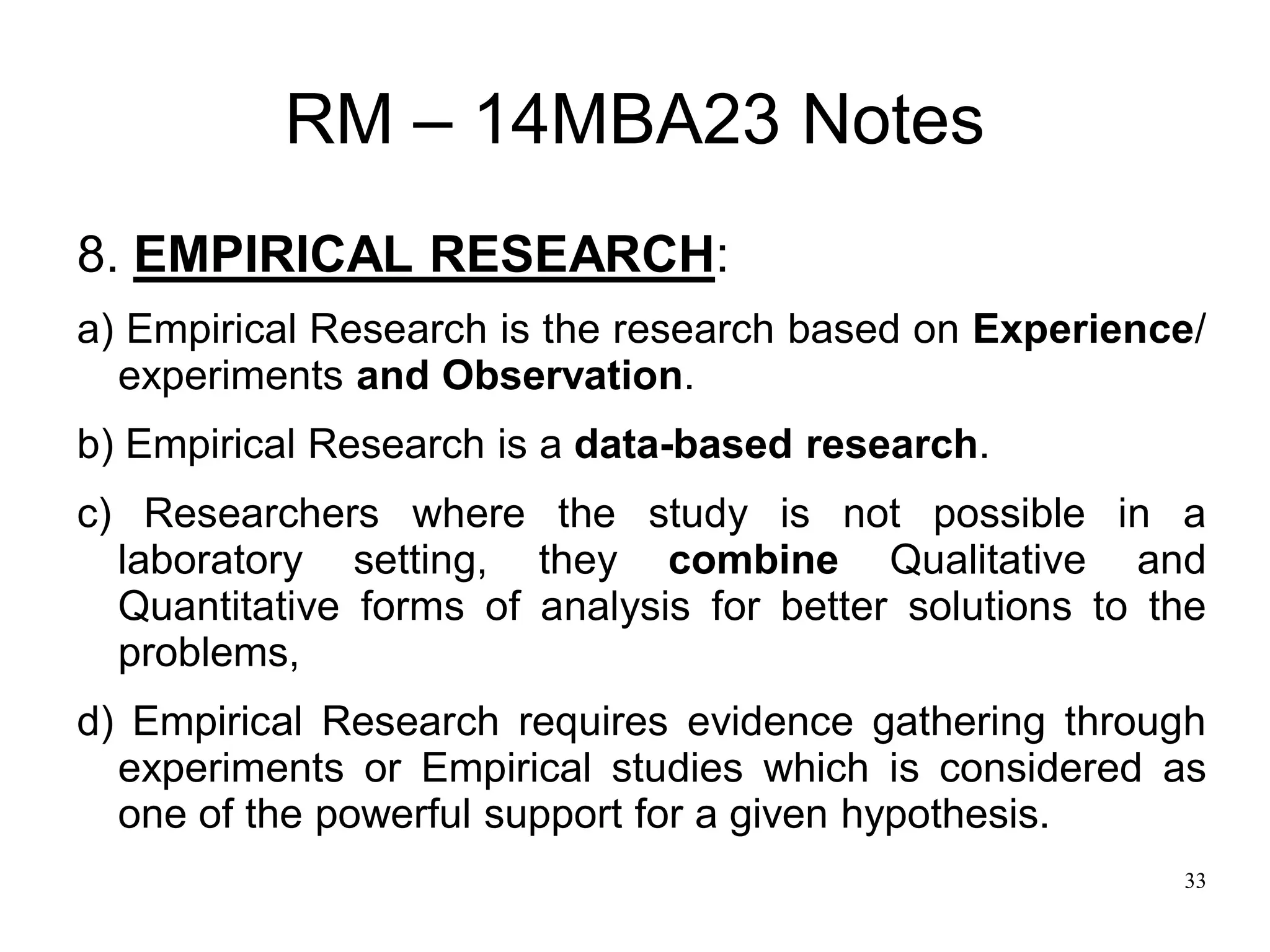 33
RM – 14MBA23 Notes
8. EMPIRICAL RESEARCH:
a) Empirical Research is the research based on Experience/
experiments and Observation.
b) Empirical Research is a data-based research.
c) Researchers where the study is not possible in a
laboratory setting, they combine Qualitative and
Quantitative forms of analysis for better solutions to the
problems,
d) Empirical Research requires evidence gathering through
experiments or Empirical studies which is considered as
one of the powerful support for a given hypothesis.
 