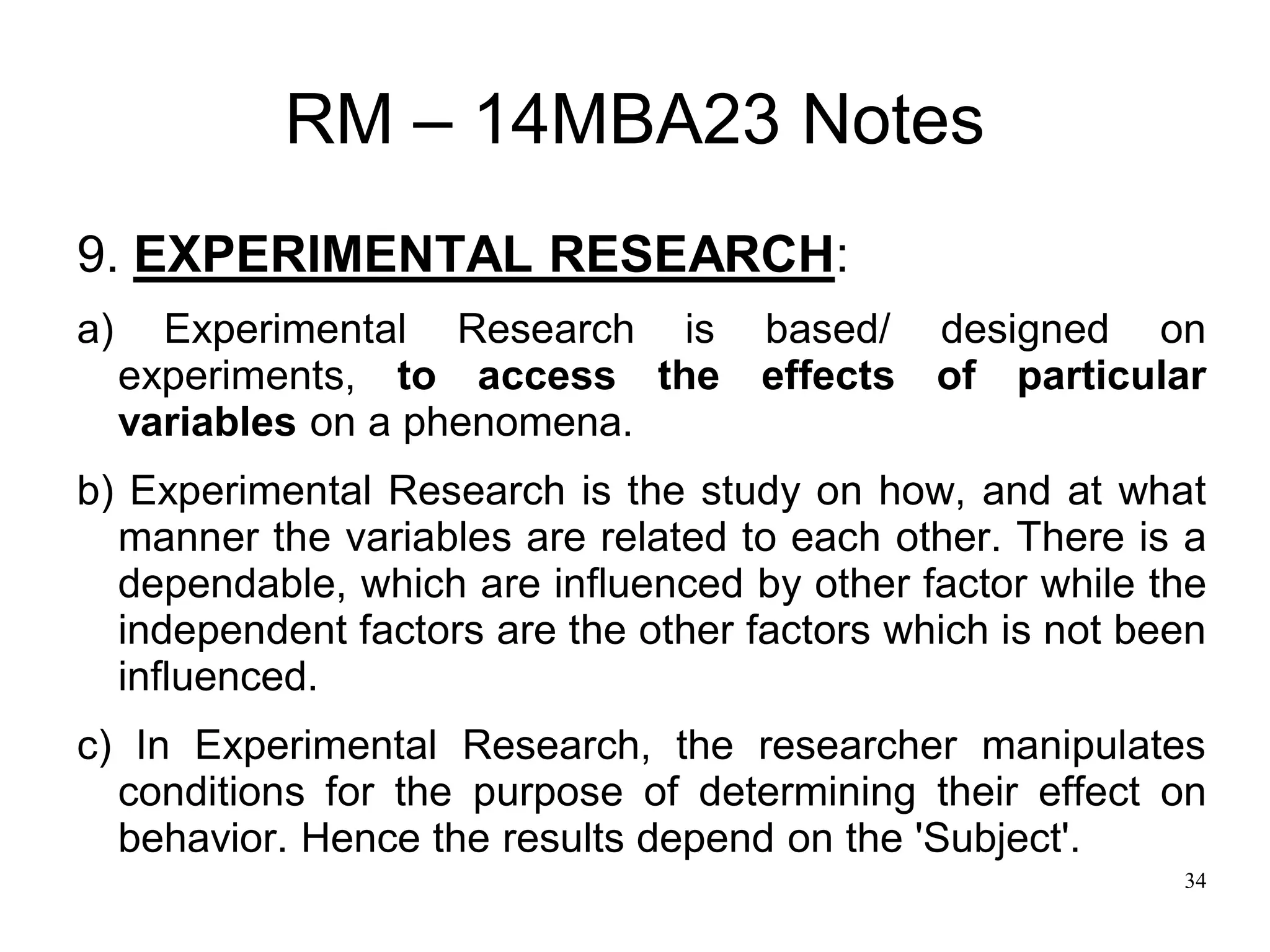34
RM – 14MBA23 Notes
9. EXPERIMENTAL RESEARCH:
a) Experimental Research is based/ designed on
experiments, to access the effects of particular
variables on a phenomena.
b) Experimental Research is the study on how, and at what
manner the variables are related to each other. There is a
dependable, which are influenced by other factor while the
independent factors are the other factors which is not been
influenced.
c) In Experimental Research, the researcher manipulates
conditions for the purpose of determining their effect on
behavior. Hence the results depend on the 'Subject'.
 
