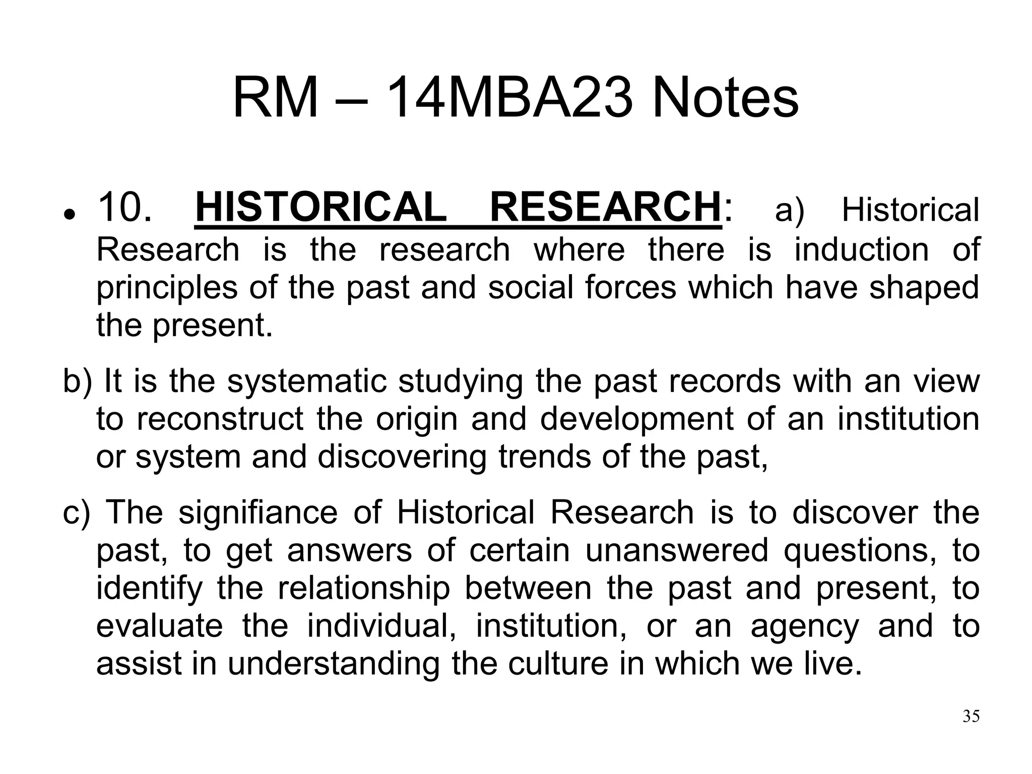 35
RM – 14MBA23 Notes
 10. HISTORICAL RESEARCH: a) Historical
Research is the research where there is induction of
principles of the past and social forces which have shaped
the present.
b) It is the systematic studying the past records with an view
to reconstruct the origin and development of an institution
or system and discovering trends of the past,
c) The signifiance of Historical Research is to discover the
past, to get answers of certain unanswered questions, to
identify the relationship between the past and present, to
evaluate the individual, institution, or an agency and to
assist in understanding the culture in which we live.
 
